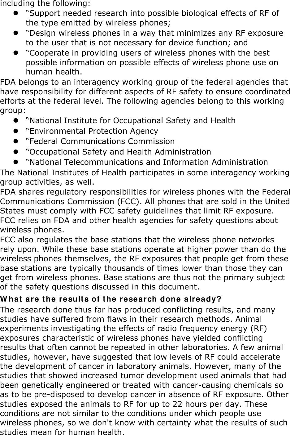 including the following:  “Support needed research into possible biological effects of RF of the type emitted by wireless phones;  “Design wireless phones in a way that minimizes any RF exposure to the user that is not necessary for device function; and  “Cooperate in providing users of wireless phones with the best possible information on possible effects of wireless phone use on human health. FDA belongs to an interagency working group of the federal agencies that have responsibility for different aspects of RF safety to ensure coordinated efforts at the federal level. The following agencies belong to this working group:  “National Institute for Occupational Safety and Health  “Environmental Protection Agency  “Federal Communications Commission  “Occupational Safety and Health Administration  “National Telecommunications and Information Administration The National Institutes of Health participates in some interagency working group activities, as well. FDA shares regulatory responsibilities for wireless phones with the Federal Communications Commission (FCC). All phones that are sold in the United States must comply with FCC safety guidelines that limit RF exposure. FCC relies on FDA and other health agencies for safety questions about wireless phones. FCC also regulates the base stations that the wireless phone networks rely upon. While these base stations operate at higher power than do the wireless phones themselves, the RF exposures that people get from these base stations are typically thousands of times lower than those they can get from wireless phones. Base stations are thus not the primary subject of the safety questions discussed in this document. W ha t  a r e  t he r e sult s of t he r e search done a lr e a dy? The research done thus far has produced conflicting results, and many studies have suffered from flaws in their research methods. Animal experiments investigating the effects of radio frequency energy (RF) exposures characteristic of wireless phones have yielded conflicting results that often cannot be repeated in other laboratories. A few animal studies, however, have suggested that low levels of RF could accelerate the development of cancer in laboratory animals. However, many of the studies that showed increased tumor development used animals that had been genetically engineered or treated with cancer-causing chemicals so as to be pre-disposed to develop cancer in absence of RF exposure. Other studies exposed the animals to RF for up to 22 hours per day. These conditions are not similar to the conditions under which people use wireless phones, so we don&apos;t know with certainty what the results of such studies mean for human health. 