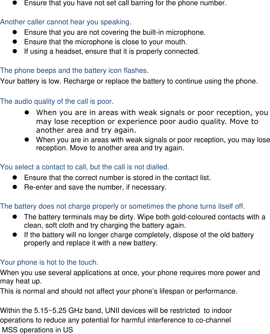  Ensure that you have not set call barring for the phone number.  Another caller cannot hear you speaking.  Ensure that you are not covering the built-in microphone.  Ensure that the microphone is close to your mouth.  If using a headset, ensure that it is properly connected.  The phone beeps and the battery icon flashes. Your battery is low. Recharge or replace the battery to continue using the phone.  The audio quality of the call is poor.  When you are in areas with weak signals or poor reception, you may lose reception or experience poor audio quality. Move to another area and try again.  When you are in areas with weak signals or poor reception, you may lose reception. Move to another area and try again.  You select a contact to call, but the call is not dialled.  Ensure that the correct number is stored in the contact list.  Re-enter and save the number, if necessary.  The battery does not charge properly or sometimes the phone turns itself off.  The battery terminals may be dirty. Wipe both gold-coloured contacts with a clean, soft cloth and try charging the battery again.  If the battery will no longer charge completely, dispose of the old battery properly and replace it with a new battery.  Your phone is hot to the touch. When you use several applications at once, your phone requires more power and may heat up. This is normal and should not affect your phone’s lifespan or performance. Within the 5.15~5.25 GHz band, UNII devices will be restricted  to indooroperations to reduce any potential for harmful interference to co-channel  MSS operations in US               