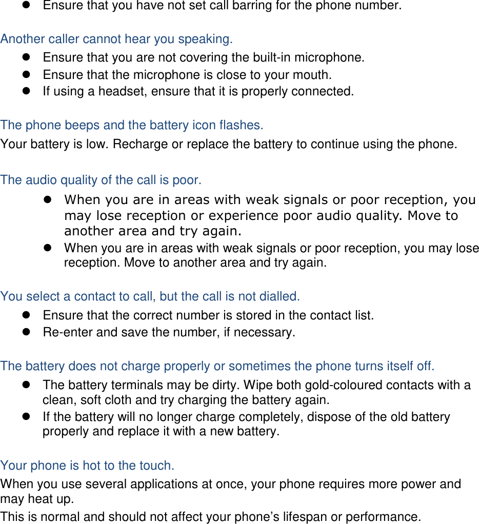  Ensure that you have not set call barring for the phone number.  Another caller cannot hear you speaking.  Ensure that you are not covering the built-in microphone.  Ensure that the microphone is close to your mouth.  If using a headset, ensure that it is properly connected.  The phone beeps and the battery icon flashes. Your battery is low. Recharge or replace the battery to continue using the phone.  The audio quality of the call is poor.  When you are in areas with weak signals or poor reception, you may lose reception or experience poor audio quality. Move to another area and try again.  When you are in areas with weak signals or poor reception, you may lose reception. Move to another area and try again.  You select a contact to call, but the call is not dialled.  Ensure that the correct number is stored in the contact list.  Re-enter and save the number, if necessary.  The battery does not charge properly or sometimes the phone turns itself off.  The battery terminals may be dirty. Wipe both gold-coloured contacts with a clean, soft cloth and try charging the battery again.  If the battery will no longer charge completely, dispose of the old battery properly and replace it with a new battery.  Your phone is hot to the touch. When you use several applications at once, your phone requires more power and may heat up. This is normal and should not affect your phone’s lifespan or performance.           