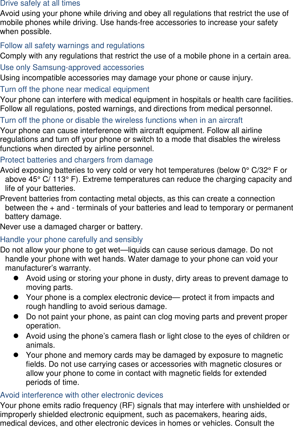  Drive safely at all times Avoid using your phone while driving and obey all regulations that restrict the use of mobile phones while driving. Use hands-free accessories to increase your safety when possible. Follow all safety warnings and regulations Comply with any regulations that restrict the use of a mobile phone in a certain area. Use only Samsung-approved accessories Using incompatible accessories may damage your phone or cause injury. Turn off the phone near medical equipment Your phone can interfere with medical equipment in hospitals or health care facilities. Follow all regulations, posted warnings, and directions from medical personnel. Turn off the phone or disable the wireless functions when in an aircraft Your phone can cause interference with aircraft equipment. Follow all airline regulations and turn off your phone or switch to a mode that disables the wireless functions when directed by airline personnel. Protect batteries and chargers from damage Avoid exposing batteries to very cold or very hot temperatures (below 0° C/32° F or above 45° C/ 113° F). Extreme temperatures can reduce the charging capacity and life of your batteries. Prevent batteries from contacting metal objects, as this can create a connection between the + and - terminals of your batteries and lead to temporary or permanent battery damage. Never use a damaged charger or battery. Handle your phone carefully and sensibly Do not allow your phone to get wet—liquids can cause serious damage. Do not handle your phone with wet hands. Water damage to your phone can void your manufacturer’s warranty.  Avoid using or storing your phone in dusty, dirty areas to prevent damage to moving parts.  Your phone is a complex electronic device— protect it from impacts and rough handling to avoid serious damage.  Do not paint your phone, as paint can clog moving parts and prevent proper operation.  Avoid using the phone’s camera flash or light close to the eyes of children or animals.  Your phone and memory cards may be damaged by exposure to magnetic fields. Do not use carrying cases or accessories with magnetic closures or allow your phone to come in contact with magnetic fields for extended periods of time. Avoid interference with other electronic devices Your phone emits radio frequency (RF) signals that may interfere with unshielded or improperly shielded electronic equipment, such as pacemakers, hearing aids, medical devices, and other electronic devices in homes or vehicles. Consult the 