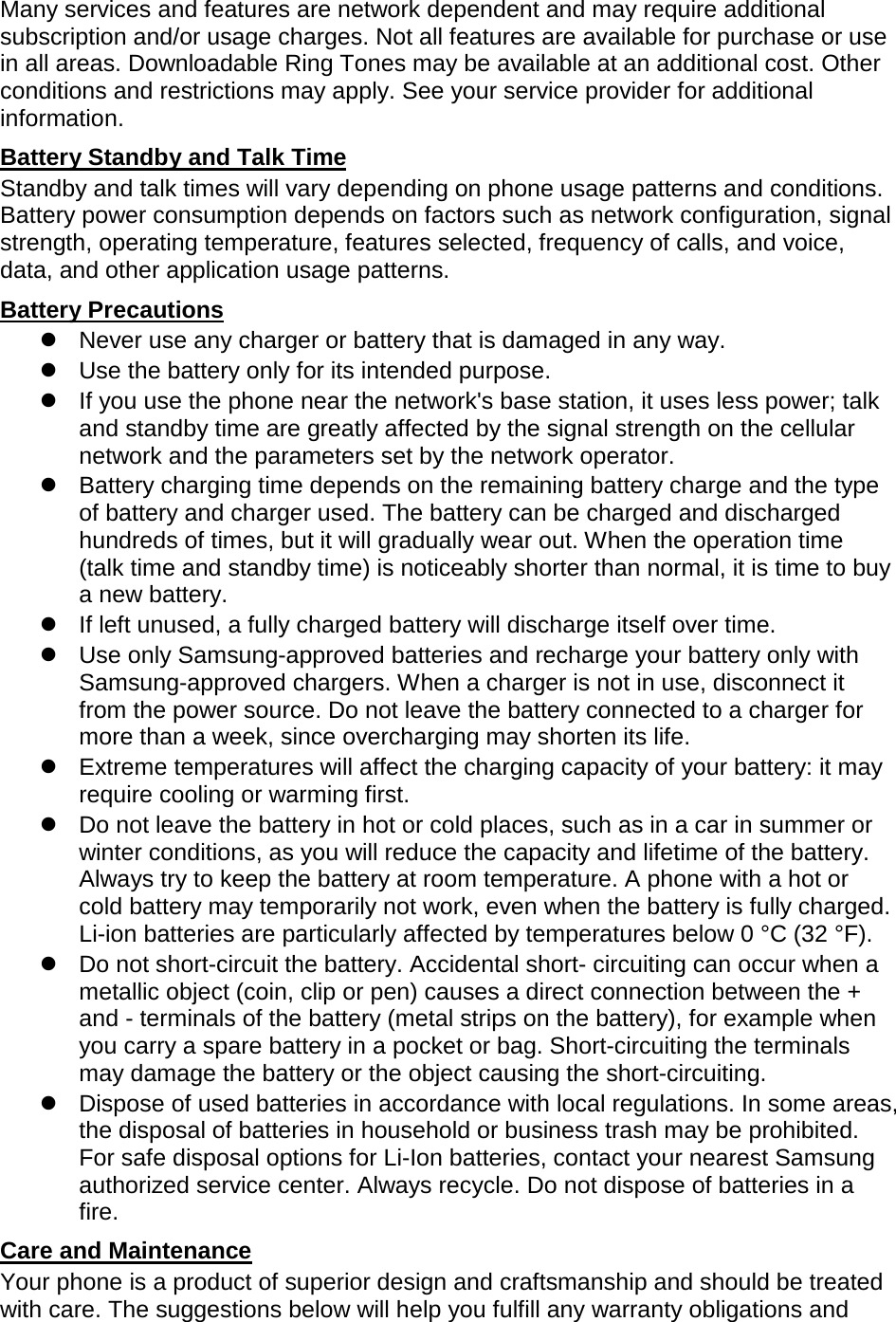 Many services and features are network dependent and may require additional subscription and/or usage charges. Not all features are available for purchase or use in all areas. Downloadable Ring Tones may be available at an additional cost. Other conditions and restrictions may apply. See your service provider for additional information. Battery Standby and Talk Time Standby and talk times will vary depending on phone usage patterns and conditions. Battery power consumption depends on factors such as network configuration, signal strength, operating temperature, features selected, frequency of calls, and voice, data, and other application usage patterns.   Battery Precautions  Never use any charger or battery that is damaged in any way.  Use the battery only for its intended purpose.  If you use the phone near the network&apos;s base station, it uses less power; talk and standby time are greatly affected by the signal strength on the cellular network and the parameters set by the network operator.  Battery charging time depends on the remaining battery charge and the type of battery and charger used. The battery can be charged and discharged hundreds of times, but it will gradually wear out. When the operation time (talk time and standby time) is noticeably shorter than normal, it is time to buy a new battery.  If left unused, a fully charged battery will discharge itself over time.  Use only Samsung-approved batteries and recharge your battery only with Samsung-approved chargers. When a charger is not in use, disconnect it from the power source. Do not leave the battery connected to a charger for more than a week, since overcharging may shorten its life.  Extreme temperatures will affect the charging capacity of your battery: it may require cooling or warming first.  Do not leave the battery in hot or cold places, such as in a car in summer or winter conditions, as you will reduce the capacity and lifetime of the battery. Always try to keep the battery at room temperature. A phone with a hot or cold battery may temporarily not work, even when the battery is fully charged. Li-ion batteries are particularly affected by temperatures below 0 °C (32 °F).  Do not short-circuit the battery. Accidental short- circuiting can occur when a metallic object (coin, clip or pen) causes a direct connection between the + and - terminals of the battery (metal strips on the battery), for example when you carry a spare battery in a pocket or bag. Short-circuiting the terminals may damage the battery or the object causing the short-circuiting.  Dispose of used batteries in accordance with local regulations. In some areas, the disposal of batteries in household or business trash may be prohibited. For safe disposal options for Li-Ion batteries, contact your nearest Samsung authorized service center. Always recycle. Do not dispose of batteries in a fire. Care and Maintenance Your phone is a product of superior design and craftsmanship and should be treated with care. The suggestions below will help you fulfill any warranty obligations and 