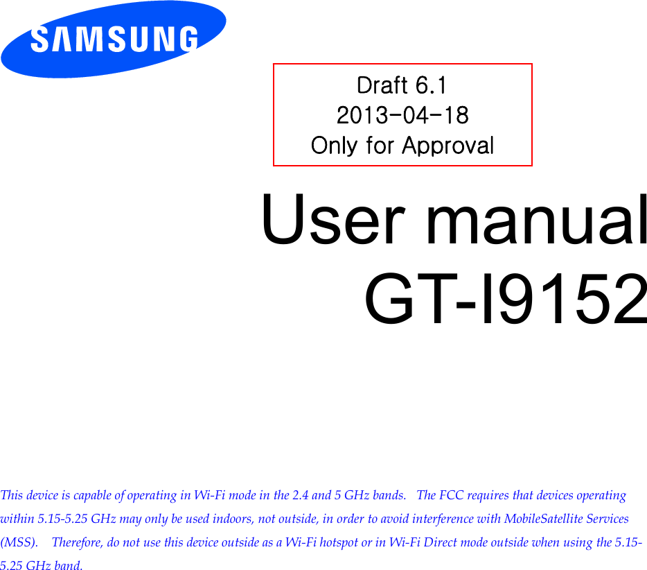          User manual GT-I9152          This device is capable of operating in Wi-Fi mode in the 2.4 and 5 GHz bands.   The FCC requires that devices operating within 5.15-5.25 GHz may only be used indoors, not outside, in order to avoid interference with MobileSatellite Services (MSS).    Therefore, do not use this device outside as a Wi-Fi hotspot or in Wi-Fi Direct mode outside when using the 5.15-5.25 GHz band.  Draft 6.1 2013-04-18 Only for Approval 