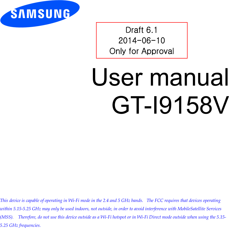          User manual GT-I9158V            This device is capable of operating in Wi-Fi mode in the 2.4 and 5 GHz bands.   The FCC requires that devices operating within 5.15-5.25 GHz may only be used indoors, not outside, in order to avoid interference with MobileSatellite Services (MSS).    Therefore, do not use this device outside as a Wi-Fi hotspot or in Wi-Fi Direct mode outside when using the 5.15-5.25 GHz frequencies.  Draft 6.1 2014-06-10 Only for Approval 