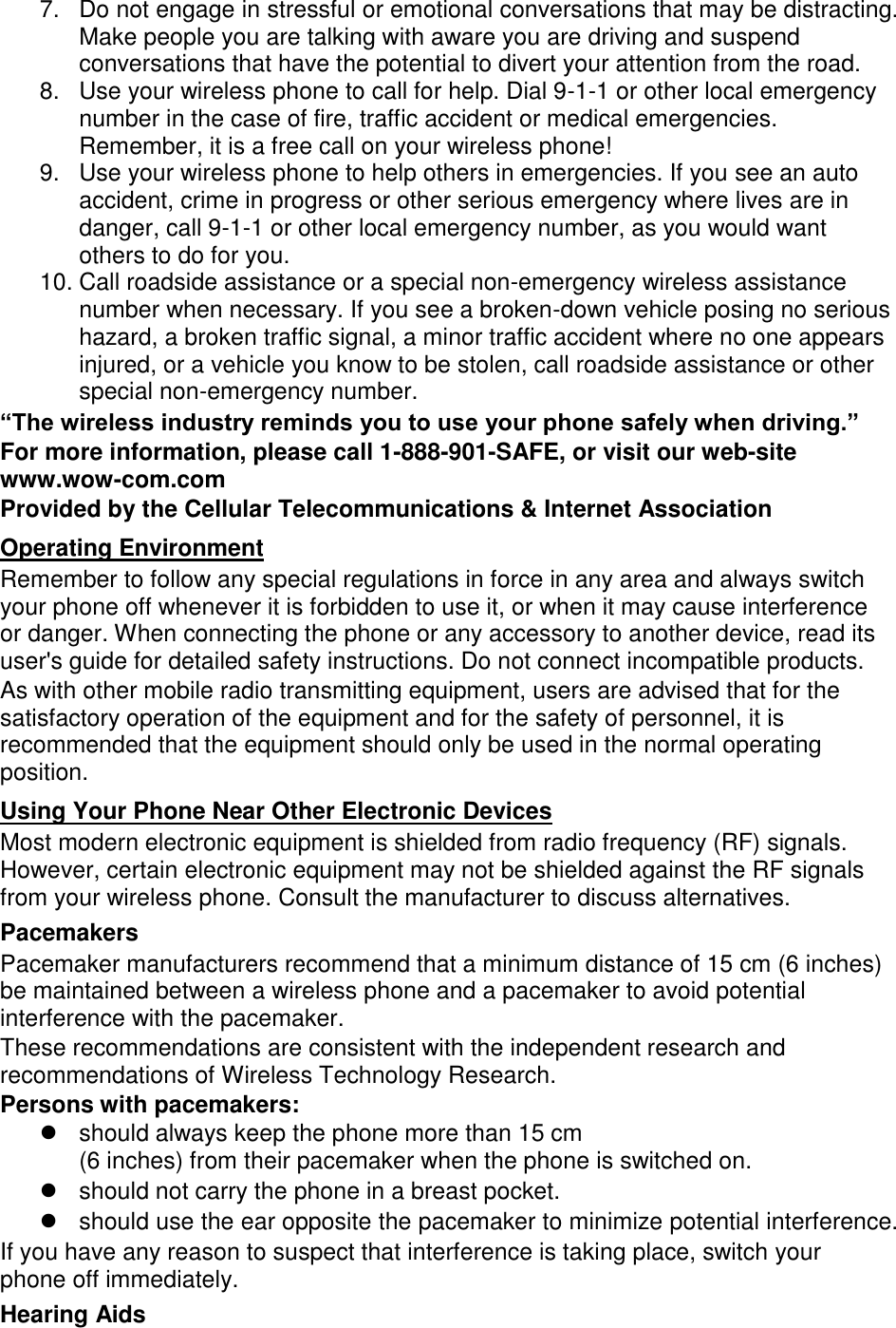 7.  Do not engage in stressful or emotional conversations that may be distracting. Make people you are talking with aware you are driving and suspend conversations that have the potential to divert your attention from the road. 8.  Use your wireless phone to call for help. Dial 9-1-1 or other local emergency number in the case of fire, traffic accident or medical emergencies. Remember, it is a free call on your wireless phone! 9.  Use your wireless phone to help others in emergencies. If you see an auto accident, crime in progress or other serious emergency where lives are in danger, call 9-1-1 or other local emergency number, as you would want others to do for you. 10. Call roadside assistance or a special non-emergency wireless assistance number when necessary. If you see a broken-down vehicle posing no serious hazard, a broken traffic signal, a minor traffic accident where no one appears injured, or a vehicle you know to be stolen, call roadside assistance or other special non-emergency number. “The wireless industry reminds you to use your phone safely when driving.” For more information, please call 1-888-901-SAFE, or visit our web-site www.wow-com.com Provided by the Cellular Telecommunications &amp; Internet Association Operating Environment Remember to follow any special regulations in force in any area and always switch your phone off whenever it is forbidden to use it, or when it may cause interference or danger. When connecting the phone or any accessory to another device, read its user&apos;s guide for detailed safety instructions. Do not connect incompatible products. As with other mobile radio transmitting equipment, users are advised that for the satisfactory operation of the equipment and for the safety of personnel, it is recommended that the equipment should only be used in the normal operating position. Using Your Phone Near Other Electronic Devices Most modern electronic equipment is shielded from radio frequency (RF) signals. However, certain electronic equipment may not be shielded against the RF signals from your wireless phone. Consult the manufacturer to discuss alternatives. Pacemakers Pacemaker manufacturers recommend that a minimum distance of 15 cm (6 inches) be maintained between a wireless phone and a pacemaker to avoid potential interference with the pacemaker. These recommendations are consistent with the independent research and recommendations of Wireless Technology Research. Persons with pacemakers:   should always keep the phone more than 15 cm   (6 inches) from their pacemaker when the phone is switched on.   should not carry the phone in a breast pocket.   should use the ear opposite the pacemaker to minimize potential interference. If you have any reason to suspect that interference is taking place, switch your phone off immediately. Hearing Aids 