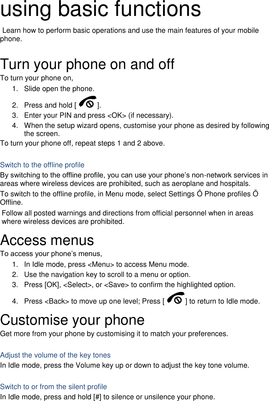 using basic functions  Learn how to perform basic operations and use the main features of your mobile phone.    Turn your phone on and off To turn your phone on, 1.  Slide open the phone. 2.  Press and hold [ ]. 3.  Enter your PIN and press &lt;OK&gt; (if necessary). 4.  When the setup wizard opens, customise your phone as desired by following the screen. To turn your phone off, repeat steps 1 and 2 above.  Switch to the offline profile By switching to the offline profile, you can use your phone’s non-network services in areas where wireless devices are prohibited, such as aeroplane and hospitals. To switch to the offline profile, in Menu mode, select Settings Õ  Phone profiles Õ  Offline. Follow all posted warnings and directions from official personnel when in areas where wireless devices are prohibited. Access menus To access your phone’s menus, 1.  In Idle mode, press &lt;Menu&gt; to access Menu mode. 2.  Use the navigation key to scroll to a menu or option. 3.  Press [OK], &lt;Select&gt;, or &lt;Save&gt; to confirm the highlighted option. 4.  Press &lt;Back&gt; to move up one level; Press [ ] to return to Idle mode. Customise your phone Get more from your phone by customising it to match your preferences.  Adjust the volume of the key tones In Idle mode, press the Volume key up or down to adjust the key tone volume.  Switch to or from the silent profile In Idle mode, press and hold [#] to silence or unsilence your phone. 