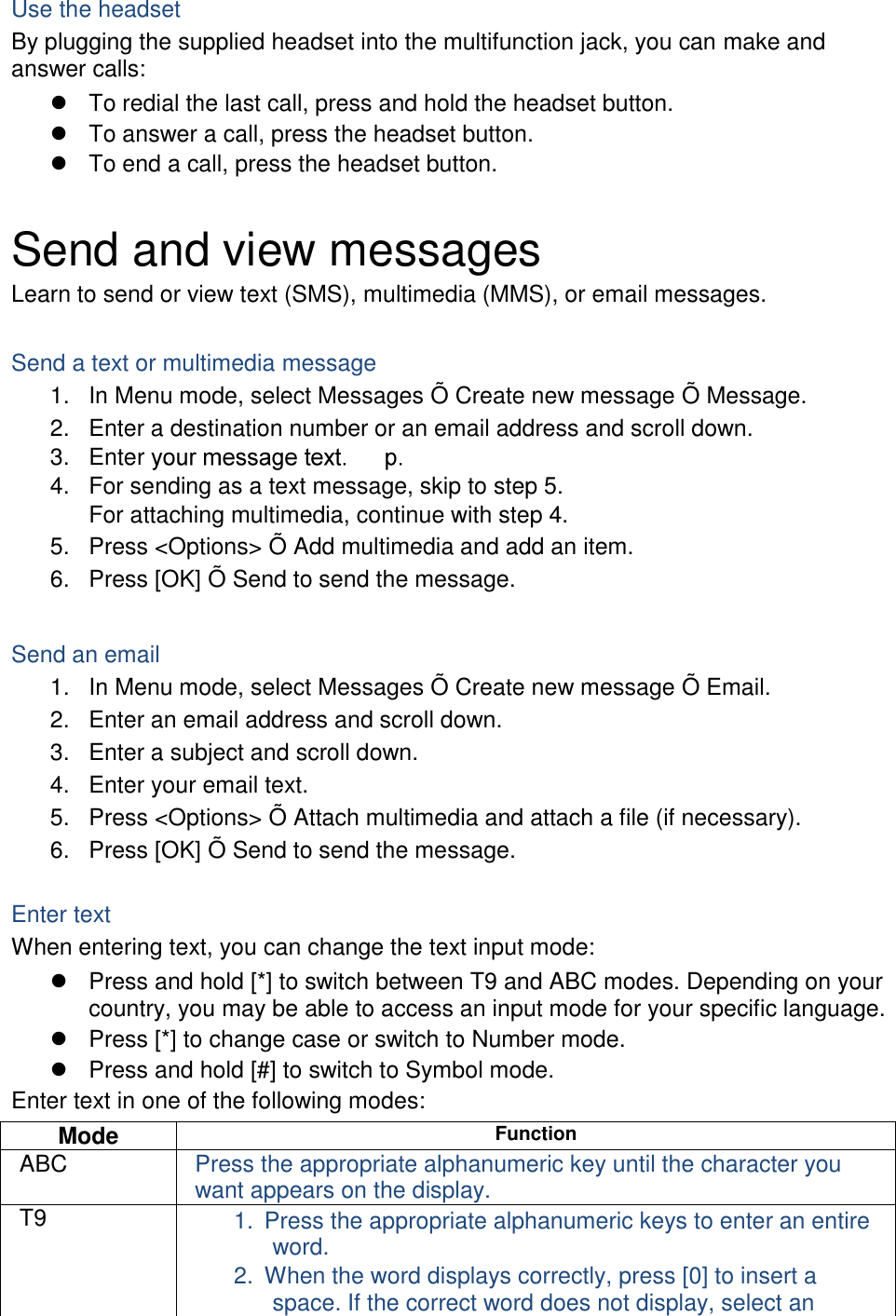 Use the headset By plugging the supplied headset into the multifunction jack, you can make and answer calls:   To redial the last call, press and hold the headset button.   To answer a call, press the headset button.   To end a call, press the headset button.  Send and view messages Learn to send or view text (SMS), multimedia (MMS), or email messages.  Send a text or multimedia message 1.  In Menu mode, select Messages Õ  Create new message Õ  Message. 2.  Enter a destination number or an email address and scroll down. 3. Enter   4.  For sending as a text message, skip to step 5. For attaching multimedia, continue with step 4. 5.  Press &lt;Options&gt; Õ  Add multimedia and add an item. 6.  Press [OK] Õ  Send to send the message.  Send an email 1. In Menu mode, select Messages Õ  Create new message Õ  Email. 2.  Enter an email address and scroll down. 3.  Enter a subject and scroll down. 4.  Enter your email text. 5.  Press &lt;Options&gt; Õ  Attach multimedia and attach a file (if necessary). 6.  Press [OK] Õ  Send to send the message.  Enter text When entering text, you can change the text input mode:   Press and hold [*] to switch between T9 and ABC modes. Depending on your country, you may be able to access an input mode for your specific language.   Press [*] to change case or switch to Number mode.   Press and hold [#] to switch to Symbol mode. Enter text in one of the following modes: Mode Function ABC Press the appropriate alphanumeric key until the character you want appears on the display. T9 1.  Press the appropriate alphanumeric keys to enter an entire word. 2.  When the word displays correctly, press [0] to insert a space. If the correct word does not display, select an 