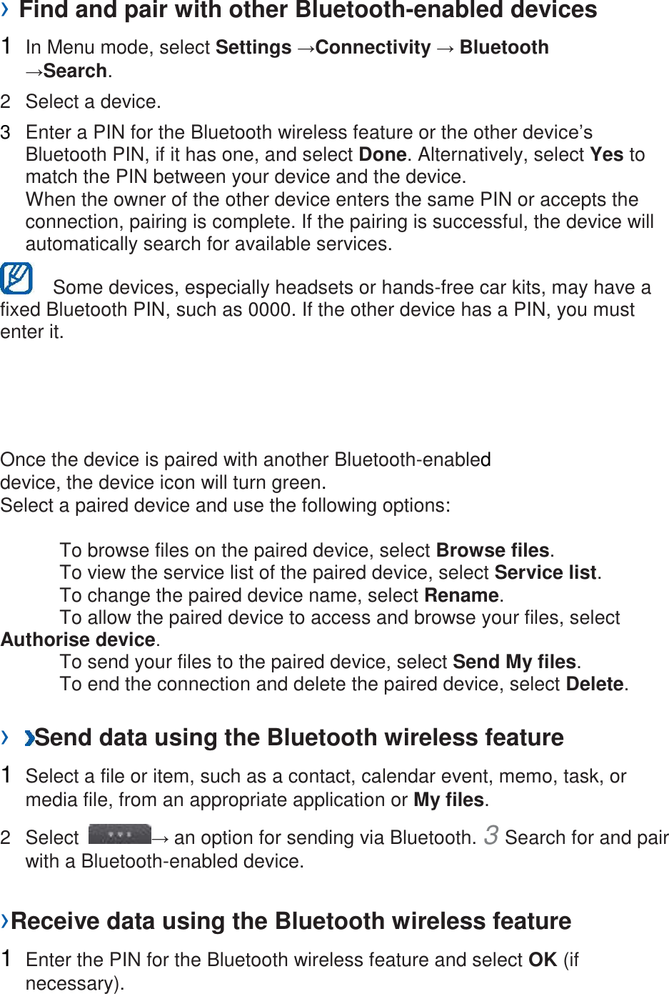 › Find and pair with other Bluetooth-enabled devices   1  In Menu mode, select Settings →Connectivity → Bluetooth →Search.   2  Select a device.   3  Enter a PIN for the Bluetooth wireless feature or the other device’s Bluetooth PIN, if it has one, and select Done. Alternatively, select Yes to match the PIN between your device and the device.   When the owner of the other device enters the same PIN or accepts the connection, pairing is complete. If the pairing is successful, the device will automatically search for available services.     Some devices, especially headsets or hands-free car kits, may have a fixed Bluetooth PIN, such as 0000. If the other device has a PIN, you must enter it.   Once the device is paired with another Bluetooth-enabled device, the device icon will turn green. Select a paired device and use the following options:    To browse files on the paired device, select Browse files.     To view the service list of the paired device, select Service list.     To change the paired device name, select Rename.    To allow the paired device to access and browse your files, select Authorise device.     To send your files to the paired device, select Send My files.     To end the connection and delete the paired device, select Delete.    ›  Send data using the Bluetooth wireless feature   1  Select a file or item, such as a contact, calendar event, memo, task, or media file, from an appropriate application or My files.   2  Select  → an option for sending via Bluetooth. 3 Search for and pair with a Bluetooth-enabled device.   ›Receive data using the Bluetooth wireless feature   1  Enter the PIN for the Bluetooth wireless feature and select OK (if necessary).   