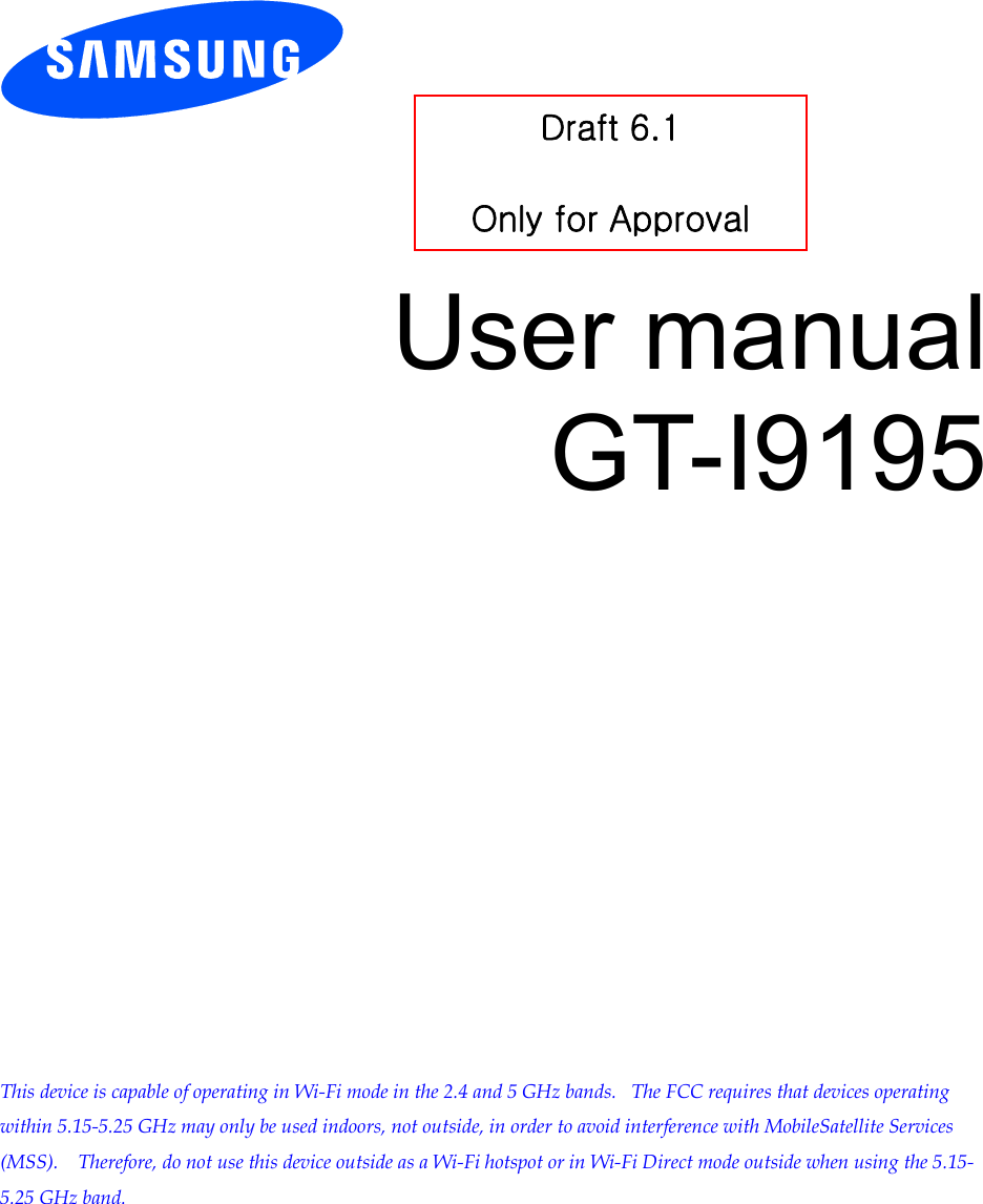          User manual GT-I9195                This device is capable of operating in Wi-Fi mode in the 2.4 and 5 GHz bands.   The FCC requires that devices operating within 5.15-5.25 GHz may only be used indoors, not outside, in order to avoid interference with MobileSatellite Services (MSS).    Therefore, do not use this device outside as a Wi-Fi hotspot or in Wi-Fi Direct mode outside when using the 5.15-5.25 GHz band.  Draft 6.1  Only for Approval 