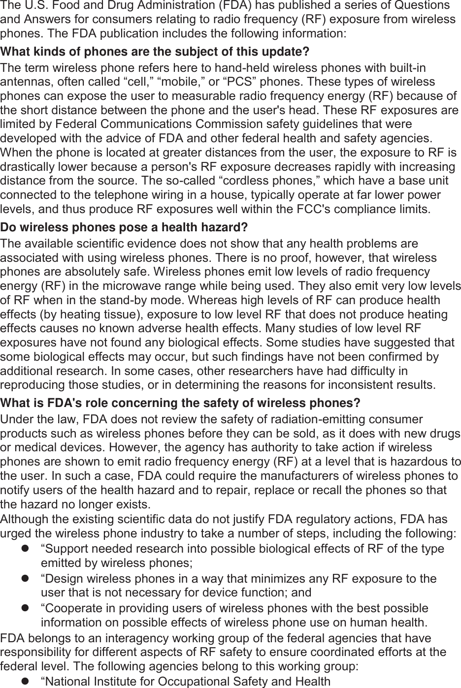 7KH86)RRGDQG&apos;UXJ$GPLQLVWUDWLRQ)&apos;$KDVSXEOLVKHGDVHULHVRI4XHVWLRQVDQG$QVZHUVIRUFRQVXPHUVUHODWLQJWRUDGLRIUHTXHQF\5)H[SRVXUHIURPZLUHOHVVSKRQHV7KH)&apos;$SXEOLFDWLRQLQFOXGHVWKHIROORZLQJLQIRUPDWLRQWhat kinds of phones are the subject of this update?7KHWHUPZLUHOHVVSKRQHUHIHUVKHUHWRKDQGKHOGZLUHOHVVSKRQHVZLWKEXLOWLQDQWHQQDVRIWHQFDOOHG³FHOO´³PRELOH´RU³3&amp;6´SKRQHV7KHVHW\SHVRIZLUHOHVVSKRQHVFDQH[SRVHWKHXVHUWRPHDVXUDEOHUDGLRIUHTXHQF\HQHUJ\5)EHFDXVHRIWKHVKRUWGLVWDQFHEHWZHHQWKHSKRQHDQGWKHXVHUVKHDG7KHVH5)H[SRVXUHVDUHOLPLWHGE\)HGHUDO&amp;RPPXQLFDWLRQV&amp;RPPLVVLRQVDIHW\JXLGHOLQHVWKDWZHUHGHYHORSHGZLWKWKHDGYLFHRI)&apos;$DQGRWKHUIHGHUDOKHDOWKDQGVDIHW\DJHQFLHV:KHQWKHSKRQHLVORFDWHGDWJUHDWHUGLVWDQFHVIURPWKHXVHUWKHH[SRVXUHWR5)LVGUDVWLFDOO\ORZHUEHFDXVHDSHUVRQV5)H[SRVXUHGHFUHDVHVUDSLGO\ZLWKLQFUHDVLQJGLVWDQFHIURPWKHVRXUFH7KHVRFDOOHG³FRUGOHVVSKRQHV´ZKLFKKDYHDEDVHXQLWFRQQHFWHGWRWKHWHOHSKRQHZLULQJLQDKRXVHW\SLFDOO\RSHUDWHDWIDUORZHUSRZHUOHYHOVDQGWKXVSURGXFH5)H[SRVXUHVZHOOZLWKLQWKH)&amp;&amp;VFRPSOLDQFHOLPLWVDo wireless phones pose a health hazard?7KHDYDLODEOHVFLHQWLILFHYLGHQFHGRHVQRWVKRZWKDWDQ\KHDOWKSUREOHPVDUHDVVRFLDWHGZLWKXVLQJZLUHOHVVSKRQHV7KHUHLVQRSURRIKRZHYHUWKDWZLUHOHVVSKRQHVDUHDEVROXWHO\VDIH:LUHOHVVSKRQHVHPLWORZOHYHOVRIUDGLRIUHTXHQF\HQHUJ\5)LQWKHPLFURZDYHUDQJHZKLOHEHLQJXVHG7KH\DOVRHPLWYHU\ORZOHYHOVRI5)ZKHQLQWKHVWDQGE\PRGH:KHUHDVKLJKOHYHOVRI5)FDQSURGXFHKHDOWKHIIHFWVE\KHDWLQJWLVVXHH[SRVXUHWRORZOHYHO5)WKDWGRHVQRWSURGXFHKHDWLQJHIIHFWVFDXVHVQRNQRZQDGYHUVHKHDOWKHIIHFWV0DQ\VWXGLHVRIORZOHYHO5)H[SRVXUHVKDYHQRWIRXQGDQ\ELRORJLFDOHIIHFWV6RPHVWXGLHVKDYHVXJJHVWHGWKDWVRPHELRORJLFDOHIIHFWVPD\RFFXUEXWVXFKILQGLQJVKDYHQRWEHHQFRQILUPHGE\DGGLWLRQDOUHVHDUFK,QVRPHFDVHVRWKHUUHVHDUFKHUVKDYHKDGGLIILFXOW\LQUHSURGXFLQJWKRVHVWXGLHVRULQGHWHUPLQLQJWKHUHDVRQVIRULQFRQVLVWHQWUHVXOWVWhat is FDA&apos;s role concerning the safety of wireless phones?8QGHUWKHODZ)&apos;$GRHVQRWUHYLHZWKHVDIHW\RIUDGLDWLRQHPLWWLQJFRQVXPHUSURGXFWVVXFKDVZLUHOHVVSKRQHVEHIRUHWKH\FDQEHVROGDVLWGRHVZLWKQHZGUXJVRUPHGLFDOGHYLFHV+RZHYHUWKHDJHQF\KDVDXWKRULW\WRWDNHDFWLRQLIZLUHOHVVSKRQHVDUHVKRZQWRHPLWUDGLRIUHTXHQF\HQHUJ\5)DWDOHYHOWKDWLVKD]DUGRXVWRWKHXVHU,QVXFKDFDVH)&apos;$FRXOGUHTXLUHWKHPDQXIDFWXUHUVRIZLUHOHVVSKRQHVWRQRWLI\XVHUVRIWKHKHDOWKKD]DUGDQGWRUHSDLUUHSODFHRUUHFDOOWKHSKRQHVVRWKDWWKHKD]DUGQRORQJHUH[LVWV$OWKRXJKWKHH[LVWLQJVFLHQWLILFGDWDGRQRWMXVWLI\)&apos;$UHJXODWRU\DFWLRQV)&apos;$KDVXUJHGWKHZLUHOHVVSKRQHLQGXVWU\WRWDNHDQXPEHURIVWHSVLQFOXGLQJWKHIROORZLQJz ³6XSSRUWQHHGHGUHVHDUFKLQWRSRVVLEOHELRORJLFDOHIIHFWVRI5)RIWKHW\SHHPLWWHGE\ZLUHOHVVSKRQHVz ³&apos;HVLJQZLUHOHVVSKRQHVLQDZD\WKDWPLQLPL]HVDQ\5)H[SRVXUHWRWKHXVHUWKDWLVQRWQHFHVVDU\IRUGHYLFHIXQFWLRQDQGz ³&amp;RRSHUDWHLQSURYLGLQJXVHUVRIZLUHOHVVSKRQHVZLWKWKHEHVWSRVVLEOHLQIRUPDWLRQRQSRVVLEOHHIIHFWVRIZLUHOHVVSKRQHXVHRQKXPDQKHDOWK)&apos;$EHORQJVWRDQLQWHUDJHQF\ZRUNLQJJURXSRIWKHIHGHUDODJHQFLHVWKDWKDYHUHVSRQVLELOLW\IRUGLIIHUHQWDVSHFWVRI5)VDIHW\WRHQVXUHFRRUGLQDWHGHIIRUWVDWWKHIHGHUDOOHYHO7KHIROORZLQJDJHQFLHVEHORQJWRWKLVZRUNLQJJURXSz ³1DWLRQDO,QVWLWXWHIRU2FFXSDWLRQDO6DIHW\DQG+HDOWK