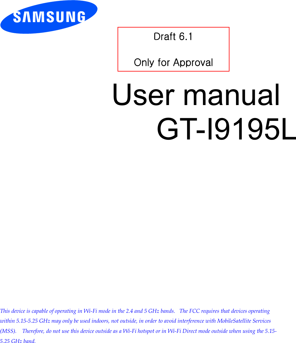         User manual GT-I9195L                This device is capable of operating in Wi-Fi mode in the 2.4 and 5 GHz bands.   The FCC requires that devices operating within 5.15-5.25 GHz may only be used indoors, not outside, in order to avoid interference with MobileSatellite Services (MSS).    Therefore, do not use this device outside as a Wi-Fi hotspot or in Wi-Fi Direct mode outside when using the 5.15-5.25 GHz band.  Draft 6.1   Only for Approval 