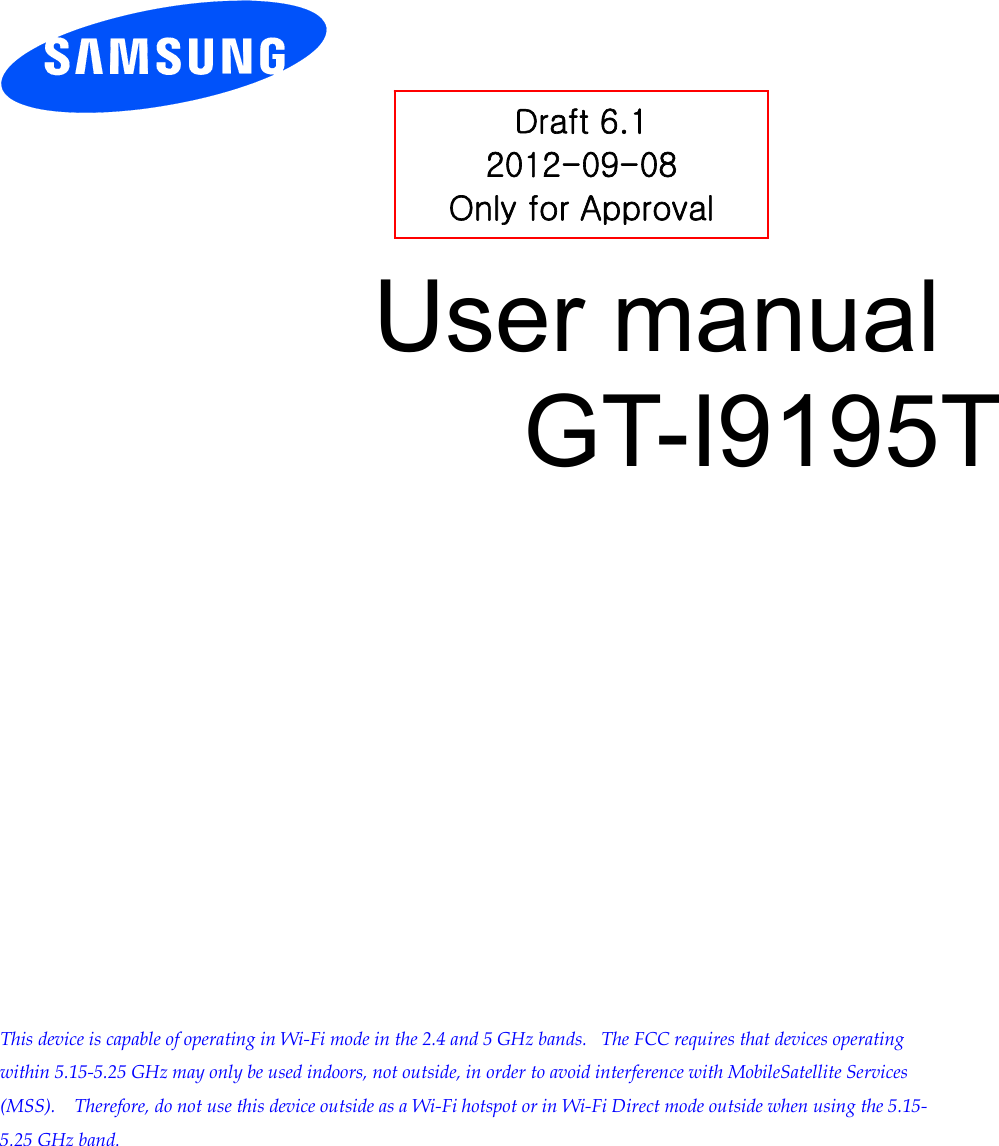          User manual GT-I9195T                This device is capable of operating in Wi-Fi mode in the 2.4 and 5 GHz bands.   The FCC requires that devices operating within 5.15-5.25 GHz may only be used indoors, not outside, in order to avoid interference with MobileSatellite Services (MSS).    Therefore, do not use this device outside as a Wi-Fi hotspot or in Wi-Fi Direct mode outside when using the 5.15-5.25 GHz band.  Draft 6.1 2012-09-08 Only for Approval 