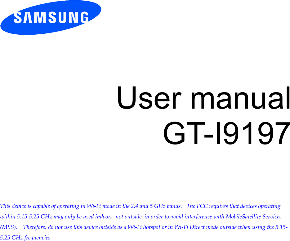          User manual GT-I9197        This device is capable of operating in Wi-Fi mode in the 2.4 and 5 GHz bands.   The FCC requires that devices operating within 5.15-5.25 GHz may only be used indoors, not outside, in order to avoid interference with MobileSatellite Services (MSS).    Therefore, do not use this device outside as a Wi-Fi hotspot or in Wi-Fi Direct mode outside when using the 5.15-5.25 GHz frequencies.  