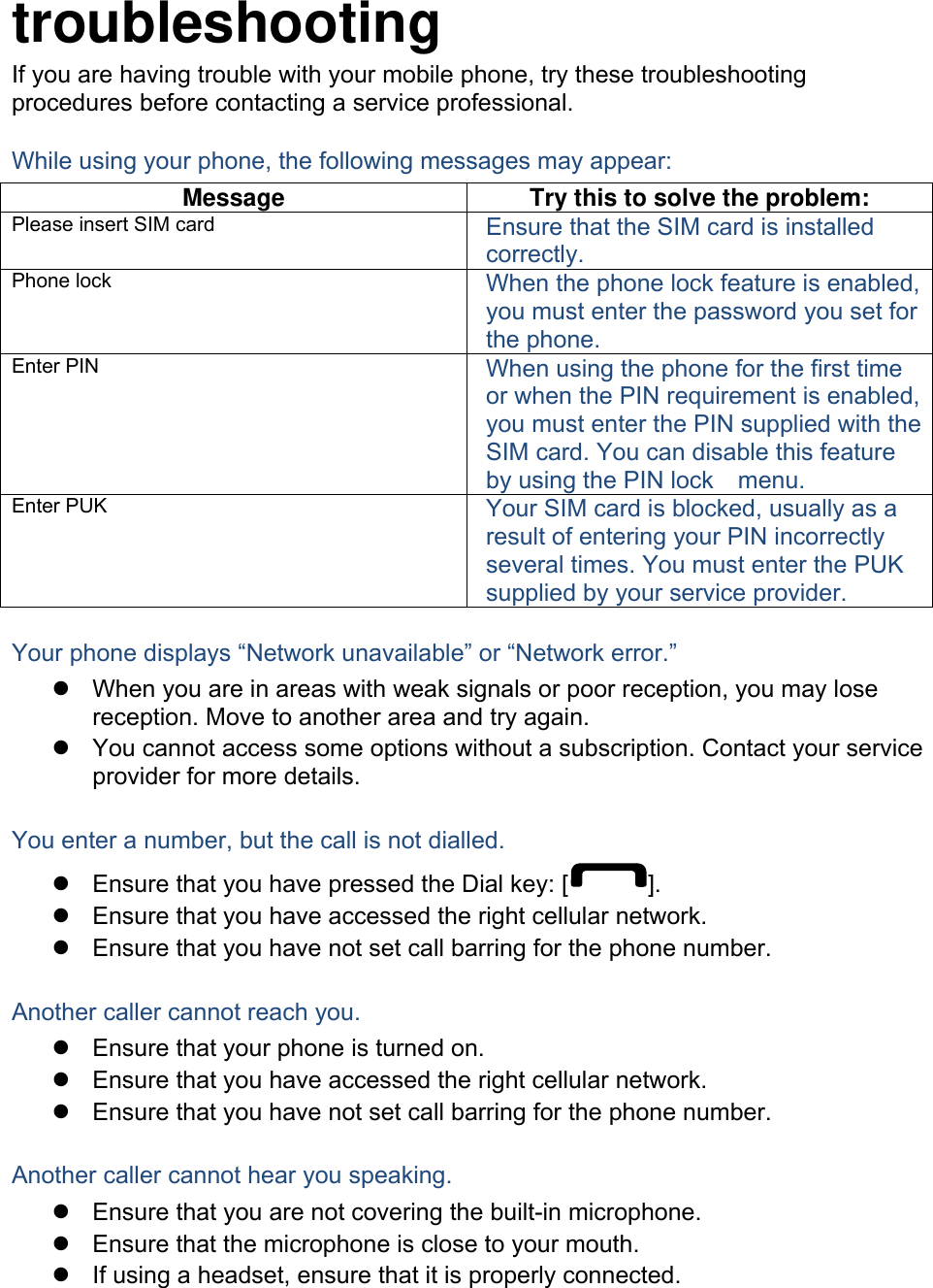  troubleshooting If you are having trouble with your mobile phone, try these troubleshooting procedures before contacting a service professional. While using your phone, the following messages may appear: Message  Try this to solve the problem: Please insert SIM card  Ensure that the SIM card is installed correctly. Phone lock  When the phone lock feature is enabled, you must enter the password you set for the phone. Enter PIN  When using the phone for the first time or when the PIN requirement is enabled, you must enter the PIN supplied with the SIM card. You can disable this feature by using the PIN lock    menu. Enter PUK  Your SIM card is blocked, usually as a result of entering your PIN incorrectly several times. You must enter the PUK supplied by your service provider.    Your phone displays “Network unavailable” or “Network error.”   When you are in areas with weak signals or poor reception, you may lose reception. Move to another area and try again.   You cannot access some options without a subscription. Contact your service provider for more details.  You enter a number, but the call is not dialled.   Ensure that you have pressed the Dial key: [ ].   Ensure that you have accessed the right cellular network.   Ensure that you have not set call barring for the phone number.  Another caller cannot reach you.   Ensure that your phone is turned on.   Ensure that you have accessed the right cellular network.   Ensure that you have not set call barring for the phone number.  Another caller cannot hear you speaking.   Ensure that you are not covering the built-in microphone.   Ensure that the microphone is close to your mouth.   If using a headset, ensure that it is properly connected.  