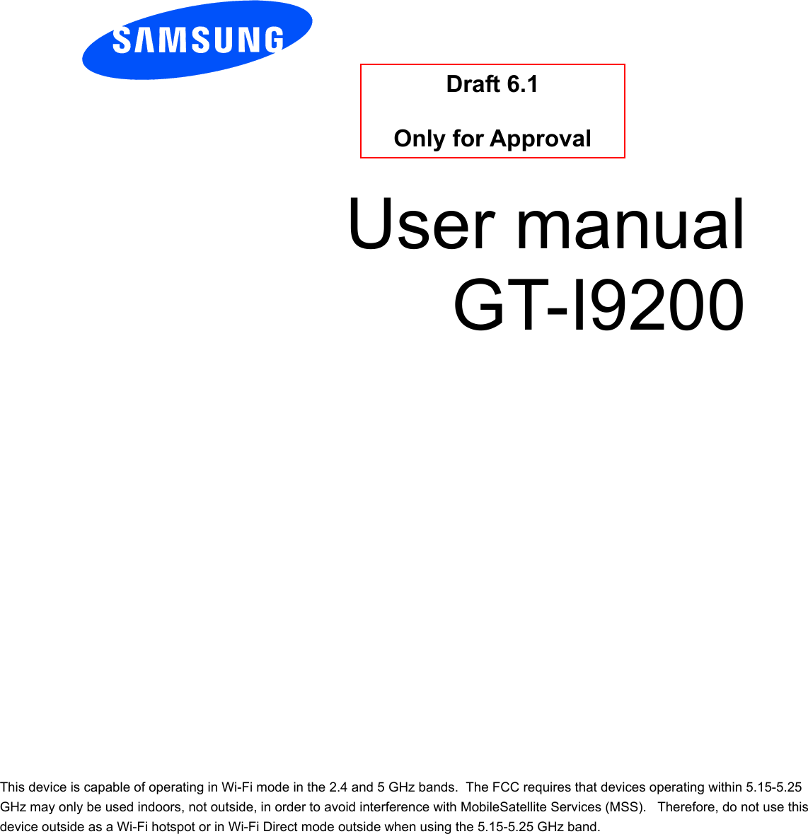          User manual GT-I9200          Draft 6.1   Only for Approval This device is capable of operating in Wi-Fi mode in the 2.4 and 5 GHz bands.  The FCC requires that devices operating within 5.15-5.25 GHz may only be used indoors, not outside, in order to avoid interference with MobileSatellite Services (MSS).   Therefore, do not use this device outside as a Wi-Fi hotspot or in Wi-Fi Direct mode outside when using the 5.15-5.25 GHz band. 