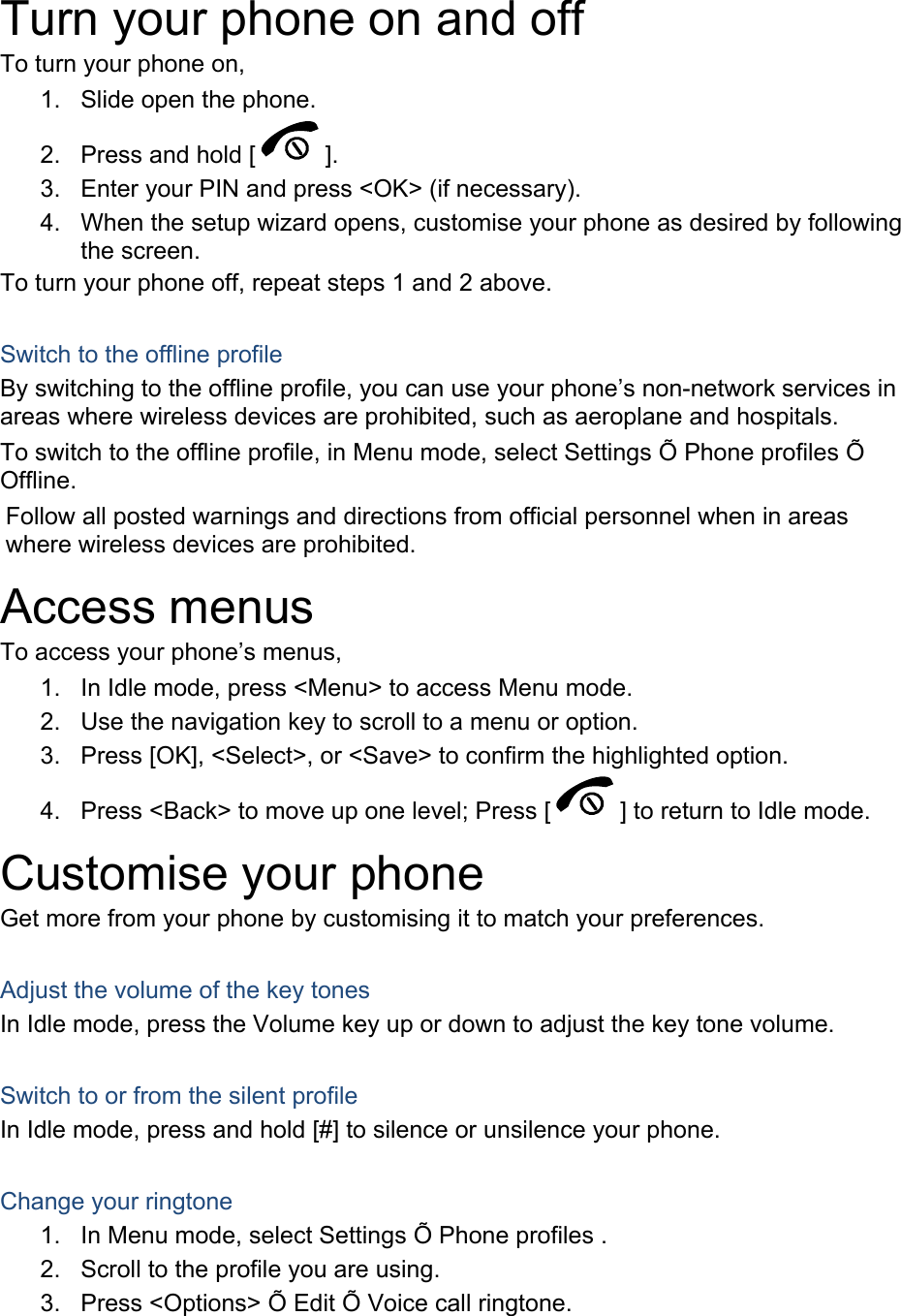  Turn your phone on and off To turn your phone on, 1.  Slide open the phone. 2.  Press and hold [ ]. 3.  Enter your PIN and press &lt;OK&gt; (if necessary). 4.  When the setup wizard opens, customise your phone as desired by following the screen. To turn your phone off, repeat steps 1 and 2 above.  Switch to the offline profile By switching to the offline profile, you can use your phone’s non-network services in areas where wireless devices are prohibited, such as aeroplane and hospitals. To switch to the offline profile, in Menu mode, select Settings Õ Phone profiles Õ Offline. Follow all posted warnings and directions from official personnel when in areas where wireless devices are prohibited. Access menus To access your phone’s menus, 1.  In Idle mode, press &lt;Menu&gt; to access Menu mode. 2.  Use the navigation key to scroll to a menu or option. 3.  Press [OK], &lt;Select&gt;, or &lt;Save&gt; to confirm the highlighted option. 4.  Press &lt;Back&gt; to move up one level; Press [ ] to return to Idle mode. Customise your phone Get more from your phone by customising it to match your preferences.  Adjust the volume of the key tones In Idle mode, press the Volume key up or down to adjust the key tone volume.  Switch to or from the silent profile In Idle mode, press and hold [#] to silence or unsilence your phone.  Change your ringtone 1.  In Menu mode, select Settings Õ Phone profiles . 2.  Scroll to the profile you are using. 3.  Press &lt;Options&gt; Õ Edit Õ Voice call ringtone. 