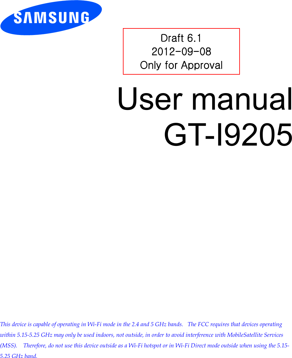          User manual GT-I9205                This device is capable of operating in Wi-Fi mode in the 2.4 and 5 GHz bands.   The FCC requires that devices operating within 5.15-5.25 GHz may only be used indoors, not outside, in order to avoid interference with MobileSatellite Services (MSS).    Therefore, do not use this device outside as a Wi-Fi hotspot or in Wi-Fi Direct mode outside when using the 5.15-5.25 GHz band.  Draft 6.1 2012-09-08 Only for Approval 