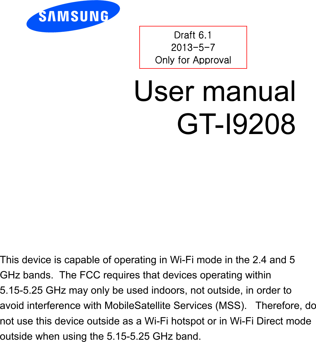         User manual GT-I9208          Draft 6.1 2013-5-7 Only for Approval This device is capable of operating in Wi-Fi mode in the 2.4 and 5 GHz bands.  The FCC requires that devices operating within 5.15-5.25 GHz may only be used indoors, not outside, in order to avoid interference with MobileSatellite Services (MSS).   Therefore, do not use this device outside as a Wi-Fi hotspot or in Wi-Fi Direct mode outside when using the 5.15-5.25 GHz band.