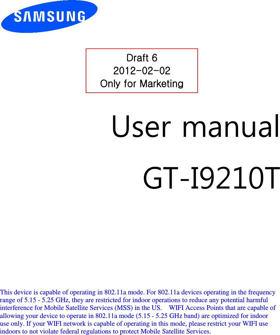          User manual GT-I9210T         This device is capable of operating in 802.11a mode. For 802.11a devices operating in the frequency   range of 5.15 - 5.25 GHz, they are restricted for indoor operations to reduce any potential harmful   interference for Mobile Satellite Services (MSS) in the US.    WIFI Access Points that are capable of   allowing your device to operate in 802.11a mode (5.15 - 5.25 GHz band) are optimized for indoor   use only. If your WIFI network is capable of operating in this mode, please restrict your WIFI use   indoors to not violate federal regulations to protect Mobile Satellite Services.        Draft 6 2012-02-02 Only for Marketing 