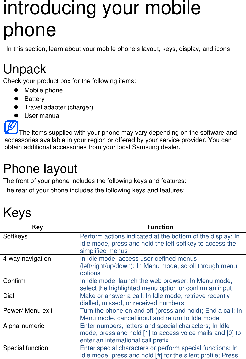 introducing your mobile phone  In this section, learn about your mobile phone’s layout, keys, display, and icons  Unpack Check your product box for the following items:  Mobile phone  Battery  Travel adapter (charger)  User manual The items supplied with your phone may vary depending on the software and accessories available in your region or offered by your service provider. You can obtain additional accessories from your local Samsung dealer.  Phone layout The front of your phone includes the following keys and features: The rear of your phone includes the following keys and features:  Keys Key Function Softkeys Perform actions indicated at the bottom of the display; In Idle mode, press and hold the left softkey to access the simplified menus 4-way navigation In Idle mode, access user-defined menus (left/right/up/down); In Menu mode, scroll through menu options Confirm In Idle mode, launch the web browser; In Menu mode, select the highlighted menu option or confirm an input Dial Make or answer a call; In Idle mode, retrieve recently dialled, missed, or received numbers Power/ Menu exit Turn the phone on and off (press and hold); End a call; In Menu mode, cancel input and return to Idle mode Alpha-numeric Enter numbers, letters and special characters; In Idle mode, press and hold [1] to access voice mails and [0] to enter an international call prefix Special function Enter special characters or perform special functions; In Idle mode, press and hold [#] for the silent profile; Press 