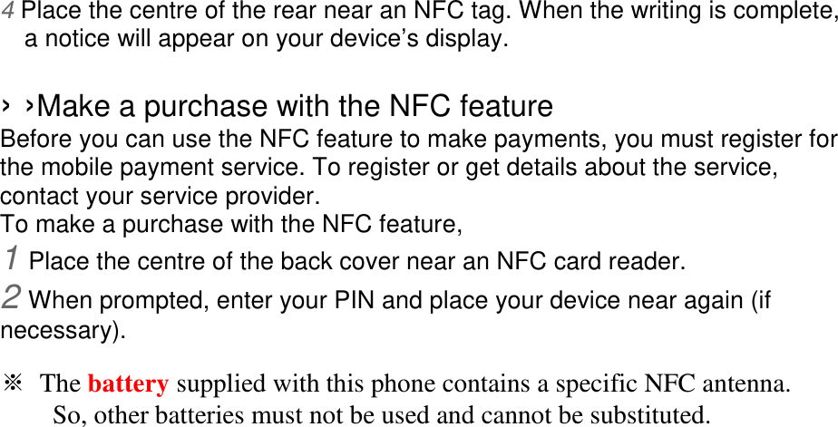 4 Place the centre of the rear near an NFC tag. When the writing is complete, a notice will appear on your device’s display.  › ›Make a purchase with the NFC feature   Before you can use the NFC feature to make payments, you must register for the mobile payment service. To register or get details about the service, contact your service provider. To make a purchase with the NFC feature, 1 Place the centre of the back cover near an NFC card reader. 2 When prompted, enter your PIN and place your device near again (if necessary).  ※ The battery supplied with this phone contains a specific NFC antenna.       So, other batteries must not be used and cannot be substituted. 