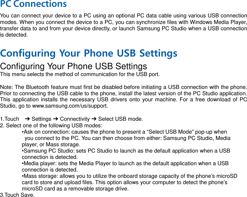 PC Connections You can connect your device to a PC using an optional PC data cable using various USB connection modes. When you connect the device to a PC, you can synchronize files with Windows Media Player, transfer data to and from your device directly, or launch Samsung PC Studio when a USB connection is detected.  Configuring Your Phone USB Settings Configuring Your Phone USB Settings This menu selects the method of communication for the USB port.  Note: The Bluetooth feature must first be disabled before initiating a USB connection with the phone. Prior to connecting the USB cable to the phone, install the latest version of the PC Studio application. This application installs the necessary USB drivers onto your machine. For a free download of PC Studio, go to www.samsung.com/us/support.  1.Touch  ➔ Settings ➔ Connectivity ➔ Select USB mode. 2. Select one of the following USB modes: •Ask on connection: causes the phone to present a “Select USB Mode” pop-up when  you connect to the PC. You can then choose from either: Samsung PC Studio, Media   player, or Mass storage. •Samsung PC Studio: sets PC Studio to launch as the default application when a USB   connection is detected. •Media player: sets the Media Player to launch as the default application when a USB   connection is detected. •Mass storage: allows you to utilize the onboard storage capacity of the phone’s microSD   card to store and upload files. This option allows your computer to detect the phone’s   microSD card as a removable storage drive. 3.Touch Save.   