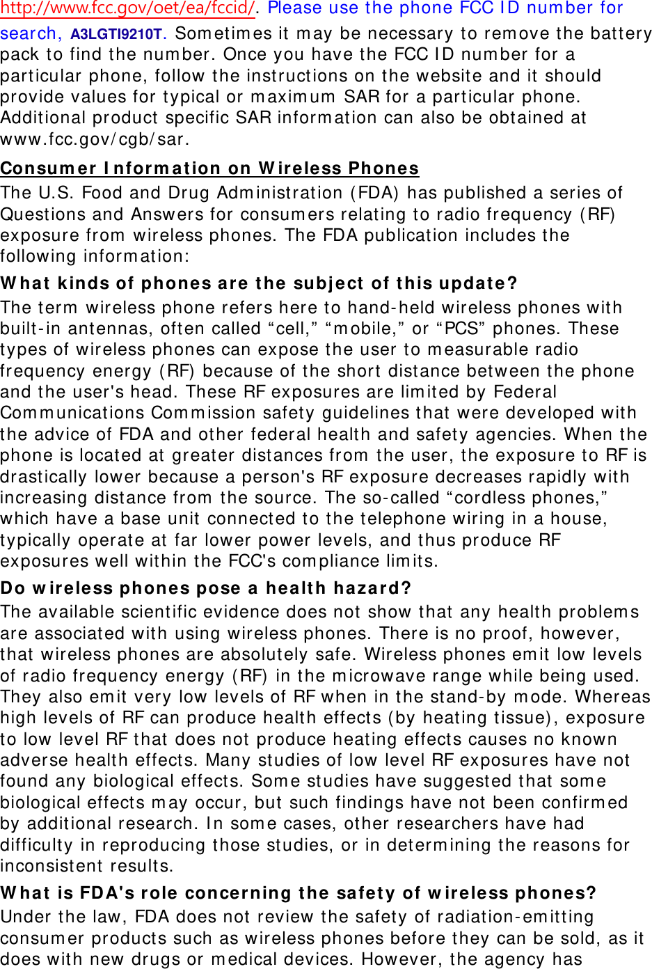 http://www.fcc.gov/oet/ea/fccid/. Please use the phone FCC ID number for search, A3LGTI9210T. Sometimes it may be necessary to remove the battery pack to find the number. Once you have the FCC ID number for a particular phone, follow the instructions on the website and it should provide values for typical or maximum SAR for a particular phone. Additional product specific SAR information can also be obtained at www.fcc.gov/cgb/sar. Consumer Information on Wireless Phones The U.S. Food and Drug Administration (FDA) has published a series of Questions and Answers for consumers relating to radio frequency (RF) exposure from wireless phones. The FDA publication includes the following information: What kinds of phones are the subject of this update? The term wireless phone refers here to hand-held wireless phones with built-in antennas, often called “cell,” “mobile,” or “PCS” phones. These types of wireless phones can expose the user to measurable radio frequency energy (RF) because of the short distance between the phone and the user&apos;s head. These RF exposures are limited by Federal Communications Commission safety guidelines that were developed with the advice of FDA and other federal health and safety agencies. When the phone is located at greater distances from the user, the exposure to RF is drastically lower because a person&apos;s RF exposure decreases rapidly with increasing distance from the source. The so-called “cordless phones,” which have a base unit connected to the telephone wiring in a house, typically operate at far lower power levels, and thus produce RF exposures well within the FCC&apos;s compliance limits. Do wireless phones pose a health hazard? The available scientific evidence does not show that any health problems are associated with using wireless phones. There is no proof, however, that wireless phones are absolutely safe. Wireless phones emit low levels of radio frequency energy (RF) in the microwave range while being used. They also emit very low levels of RF when in the stand-by mode. Whereas high levels of RF can produce health effects (by heating tissue), exposure to low level RF that does not produce heating effects causes no known adverse health effects. Many studies of low level RF exposures have not found any biological effects. Some studies have suggested that some biological effects may occur, but such findings have not been confirmed by additional research. In some cases, other researchers have had difficulty in reproducing those studies, or in determining the reasons for inconsistent results. What is FDA&apos;s role concerning the safety of wireless phones? Under the law, FDA does not review the safety of radiation-emitting consumer products such as wireless phones before they can be sold, as it does with new drugs or medical devices. However, the agency has 
