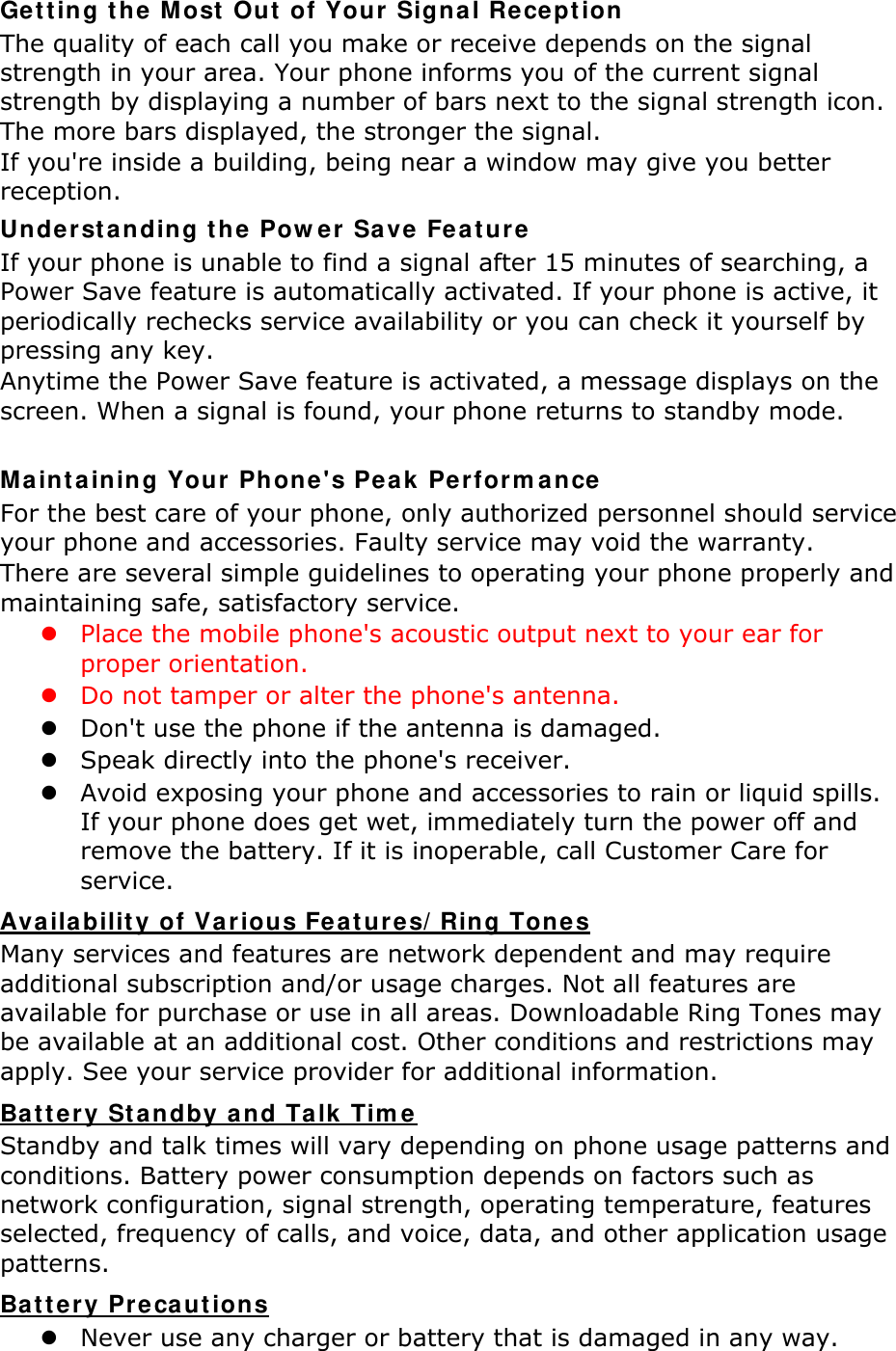 Getting t he  Most  Out  of Your  Signal Recept ion The quality of each call you make or receive depends on the signal strength in your area. Your phone informs you of the current signal strength by displaying a number of bars next to the signal strength icon. The more bars displayed, the stronger the signal. If you&apos;re inside a building, being near a window may give you better reception. Unde rstanding t he Pow er Save  Fe at ure  If your phone is unable to find a signal after 15 minutes of searching, a Power Save feature is automatically activated. If your phone is active, it periodically rechecks service availability or you can check it yourself by pressing any key. Anytime the Power Save feature is activated, a message displays on the screen. When a signal is found, your phone returns to standby mode.  Mainta ining Your Phone&apos;s Peak  Perform ance For the best care of your phone, only authorized personnel should service your phone and accessories. Faulty service may void the warranty. There are several simple guidelines to operating your phone properly and maintaining safe, satisfactory service.  Place the mobile phone&apos;s acoustic output next to your ear for proper orientation.    Do not tamper or alter the phone&apos;s antenna.  Don&apos;t use the phone if the antenna is damaged.  Speak directly into the phone&apos;s receiver.  Avoid exposing your phone and accessories to rain or liquid spills. If your phone does get wet, immediately turn the power off and remove the battery. If it is inoperable, call Customer Care for service. Availability of Various Feat ures/ Ring Tone s Many services and features are network dependent and may require additional subscription and/or usage charges. Not all features are available for purchase or use in all areas. Downloadable Ring Tones may be available at an additional cost. Other conditions and restrictions may apply. See your service provider for additional information. Ba t tery St a ndby a nd Talk Tim e  Standby and talk times will vary depending on phone usage patterns and conditions. Battery power consumption depends on factors such as network configuration, signal strength, operating temperature, features selected, frequency of calls, and voice, data, and other application usage patterns.   Ba t tery Preca ut ions  Never use any charger or battery that is damaged in any way. 