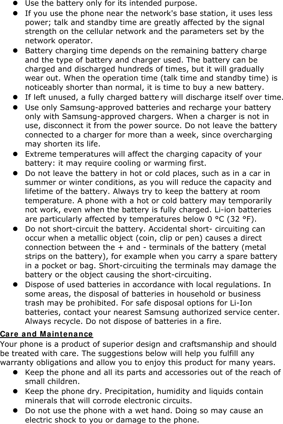  Use the battery only for its intended purpose.  If you use the phone near the network&apos;s base station, it uses less power; talk and standby time are greatly affected by the signal strength on the cellular network and the parameters set by the network operator.  Battery charging time depends on the remaining battery charge and the type of battery and charger used. The battery can be charged and discharged hundreds of times, but it will gradually wear out. When the operation time (talk time and standby time) is noticeably shorter than normal, it is time to buy a new battery.  If left unused, a fully charged batte ry will discharge itself over time.   Use only Samsung-approved batteries and recharge your battery only with Samsung-approved chargers. When a charger is not in use, disconnect it from the power source. Do not leave the battery connected to a charger for more than a week, since overcharging may shorten its life.  Extreme temperatures will affect the charging capacity of your battery: it may require cooling or warming first.  Do not leave the battery in hot or cold places, such as in a car in summer or winter conditions, as you will reduce the capacity and lifetime of the battery. Always try to keep the battery at room temperature. A phone with a hot or cold battery may temporarily not work, even when the battery is fully charged. Li-ion batteries are particularly affected by temperatures below 0 °C (32 °F).  Do not short-circuit the battery. Accidental short- circuiting can occur when a metallic object (coin, clip or pen) causes a direct connection between the + and - terminals of the battery (metal strips on the battery), for example when you carry a spare battery in a pocket or bag. Short-circuiting the terminals may damage the battery or the object causing the short-circuiting.  Dispose of used batteries in accordance with local regulations. In some areas, the disposal of batteries in household or business trash may be prohibited. For safe disposal options for Li-Ion batteries, contact your nearest Samsung authorized service center. Always recycle. Do not dispose of batteries in a fire. Care and M aint enance  Your phone is a product of superior design and craftsmanship and should be treated with care. The suggestions below will help you fulfill any warranty obligations and allow you to enjoy this product for many years.  Keep the phone and all its parts and accessories out of the reach of small children.  Keep the phone dry. Precipitation, humidity and liquids contain minerals that will corrode electronic circuits.  Do not use the phone with a wet hand. Doing so may cause an electric shock to you or damage to the phone. 