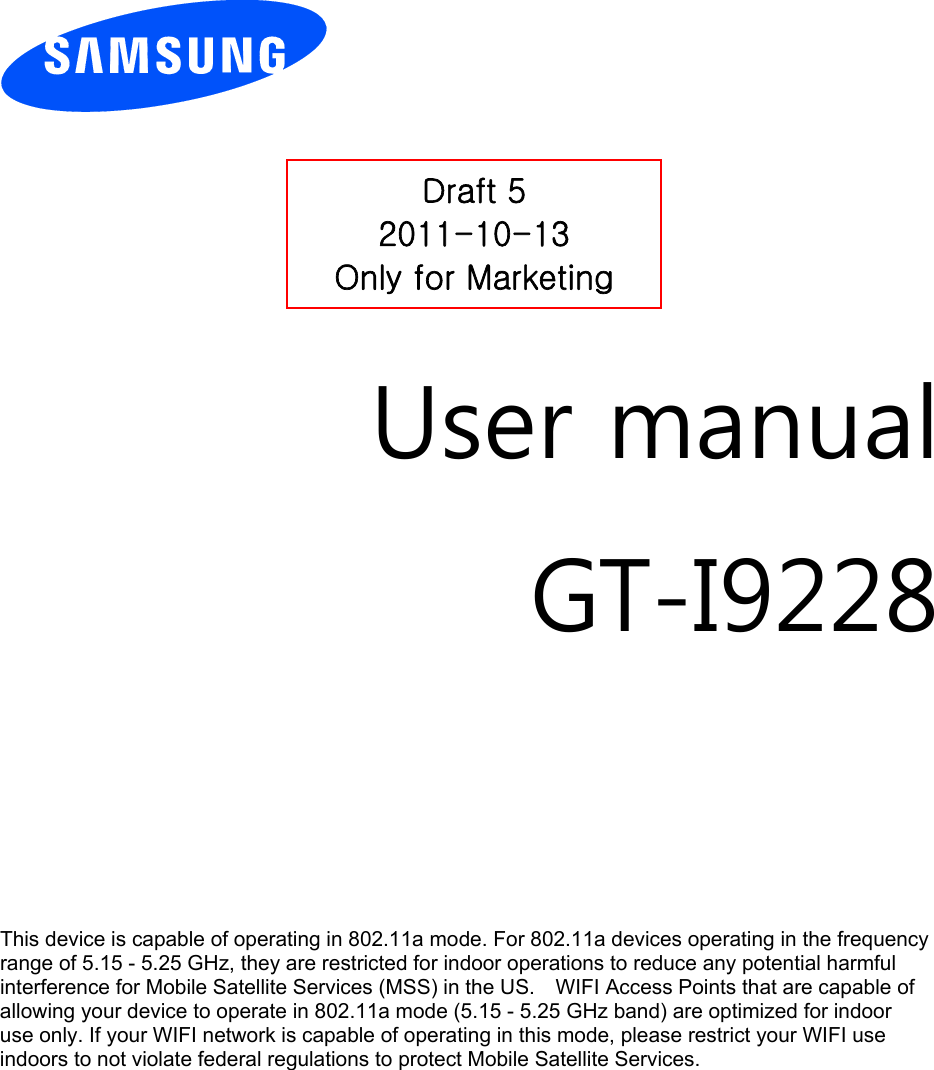         User manual GT-I9228        This device is capable of operating in 802.11a mode. For 802.11a devices operating in the frequency   range of 5.15 - 5.25 GHz, they are restricted for indoor operations to reduce any potential harmful   interference for Mobile Satellite Services (MSS) in the US.    WIFI Access Points that are capable of   allowing your device to operate in 802.11a mode (5.15 - 5.25 GHz band) are optimized for indoor   use only. If your WIFI network is capable of operating in this mode, please restrict your WIFI use   indoors to not violate federal regulations to protect Mobile Satellite Services.       Draft 5 2011-10-13 Only for Marketing 