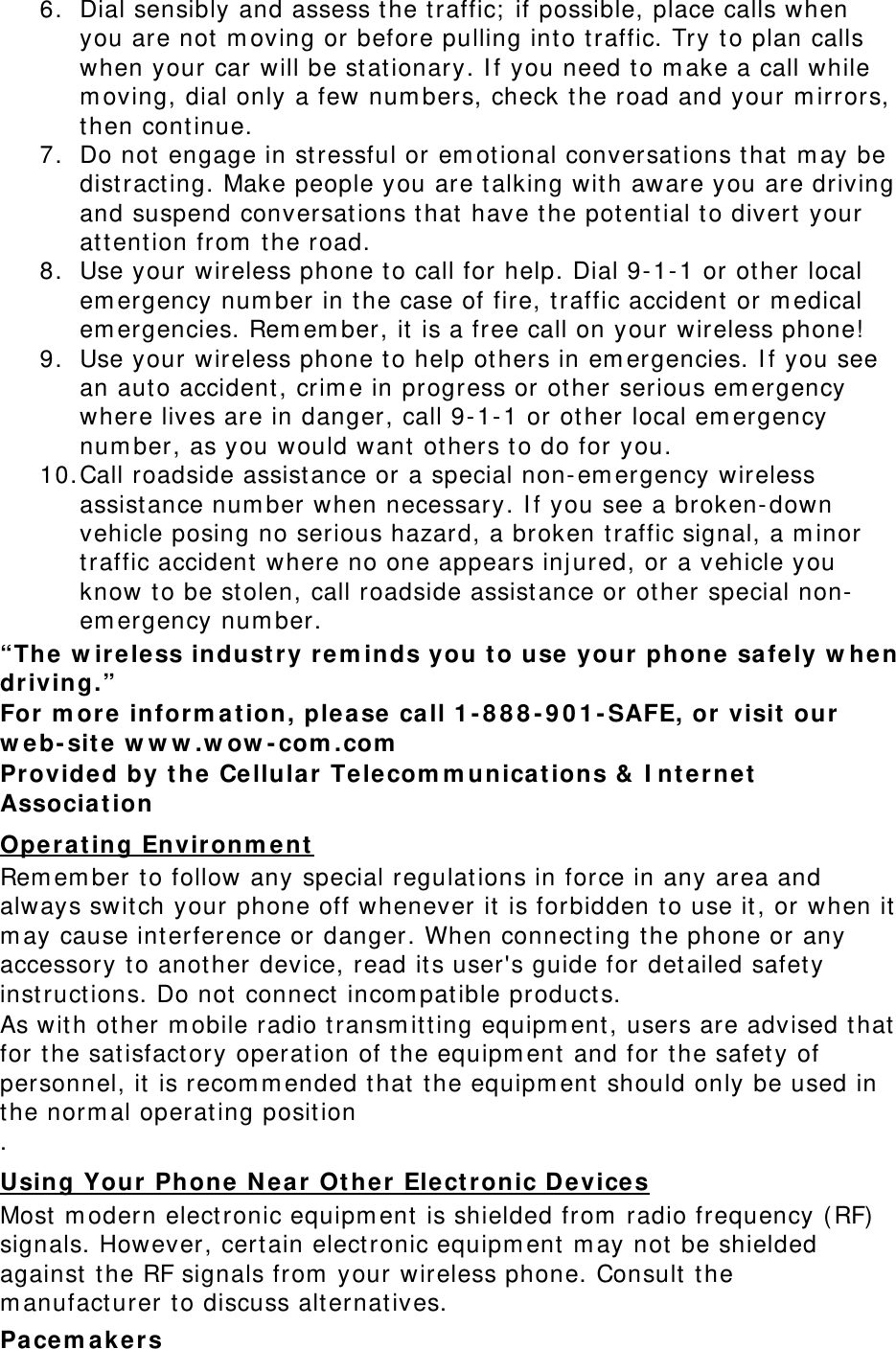 6. Dial sensibly and assess t he t raffic;  if possible, place calls when you are not m oving or before pulling into t raffic. Try t o plan calls when your car will be st at ionary. I f you need to m ake a call while m oving, dial only a few num bers, check the road and your m irrors, then cont inue. 7. Do not engage in st ressful or em ot ional conversat ions that  m ay be dist racting. Make people you are t alking wit h aware you are driving and suspend conversat ions t hat  have t he pot ent ial to divert  your att ent ion from  t he road. 8. Use your wireless phone t o call for help. Dial 9- 1- 1 or ot her local em ergency num ber in t he case of fire, t raffic accident  or m edical em ergencies. Rem em ber, it is a free call on your wireless phone!  9. Use your wireless phone t o help ot hers in em ergencies. I f you see an auto accident , crim e in progress or ot her serious em ergency where lives are in danger, call 9- 1- 1 or ot her local em ergency num ber, as you would want  ot hers t o do for you. 10. Call roadside assist ance or a special non- em ergency wireless assistance num ber when necessary. I f you see a broken-down vehicle posing no serious hazard, a broken t raffic signal, a m inor traffic accident  where no one appears inj ured, or a vehicle you know to be st olen, call roadside assist ance or ot her special non-em ergency num ber. “The  w ir e le ss indust ry re m inds you t o use your phone sa fe ly w hen dr iving.” For m ore inform a tion, ple ase  call 1 - 8 8 8 - 9 0 1 - SAFE, or  visit  our w eb- sit e  w w w .w ow - com .com  Provided by t he Cellula r Tele com m unicat ions &amp;  I nt ernet  Associa t ion  Operat ing Environm ent  Rem em ber t o follow any special regulations in force in any area and always swit ch your phone off whenever it  is forbidden to use it, or when it m ay cause int erference or danger. When connect ing t he phone or any accessory to another device, read its user&apos;s guide for det ailed safet y inst ruct ions. Do not connect  incom patible product s. As wit h other m obile radio t ransm itt ing equipm ent , users are advised that  for t he sat isfact ory operat ion of t he equipm ent  and for t he safet y of personnel, it  is recom m ended t hat  the equipm ent  should only be used in the norm al operat ing position  . Using Your Phone  N ear  Ot her Elect ronic D e vice s Most  m odern elect ronic equipm ent is shielded from  radio frequency ( RF) signals. However, certain elect ronic equipm ent m ay not  be shielded against  the RF signals from  your wireless phone. Consult t he m anufact urer t o discuss alternat ives. Pacem a k ers 