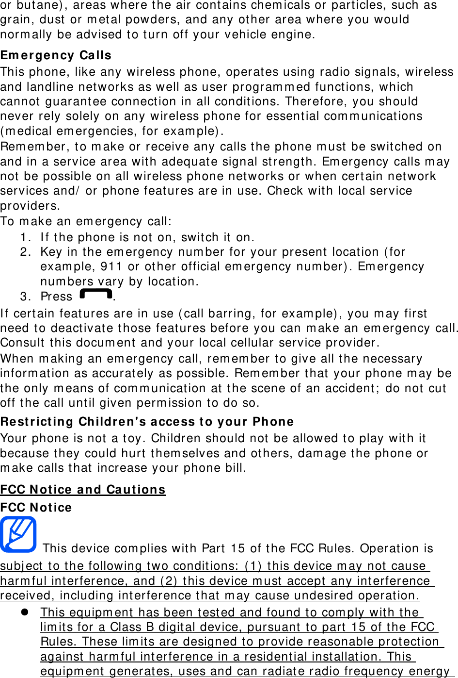 or but ane) , areas where the air contains chem icals or part icles, such as grain, dust  or m et al powders, and any other area where you would norm ally be advised t o t urn off your vehicle engine. Em ergency Calls This phone, like any wireless phone, operat es using radio signals, wireless and landline net works as well as user program m ed funct ions, which cannot  guarant ee connect ion in all condit ions. Therefore, you should never rely solely on any wireless phone for essent ial com m unicat ions ( m edical em ergencies, for exam ple) . Rem em ber, t o m ake or receive any calls t he phone m ust  be swit ched on and in a service area wit h adequat e signal st rengt h. Em ergency calls m ay not  be possible on all wireless phone net works or when certain net work services and/  or phone feat ures are in use. Check wit h local service providers. To m ake an em ergency call:  1. I f t he phone is not  on, swit ch it on. 2. Key in t he em ergency num ber for your present locat ion ( for exam ple, 911 or ot her official em ergency num ber) . Em ergency num bers vary by locat ion. 3. Press  . I f certain feat ures are in use ( call barring, for exam ple) , you m ay first  need to deact ivat e t hose feat ures before you can m ake an em ergency call. Consult  t his docum ent  and your local cellular service provider. When m aking an em ergency call, rem em ber t o give all t he necessary inform at ion as accurat ely as possible. Rem em ber that  your phone m ay be the only m eans of com m unication at  the scene of an accident;  do not cut off the call until given perm ission t o do so. Re st rict ing Children&apos;s access t o your Phone Your phone is not a toy. Children should not be allowed to play wit h it because t hey could hurt  them selves and ot hers, dam age t he phone or m ake calls t hat  increase your phone bill. FCC N ot ice a nd Ca utions FCC N ot ice  This device com plies wit h Part  15 of t he FCC Rules. Operat ion is   subj ect  to the following t wo condit ions:  ( 1)  t his device m ay not cause harm ful interference, and (2)  t his device m ust accept  any interference received, including int erference t hat  m ay cause undesired operat ion.  This equipm ent has been test ed and found to com ply with the lim it s for a Class B digital device, pursuant t o part 15 of the FCC Rules. These lim it s are designed to provide reasonable prot ect ion against  harm ful interference in a residential inst allat ion. This equipm ent generat es, uses and can radiat e radio frequency energy 