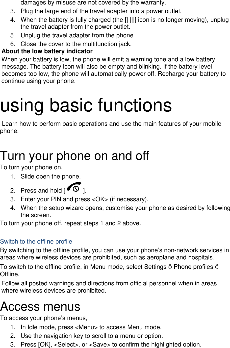 damages by misuse are not covered by the warranty. 3.  Plug the large end of the travel adapter into a power outlet. 4.  When the battery is fully charged (the [|||||] icon is no longer moving), unplug the travel adapter from the power outlet. 5.  Unplug the travel adapter from the phone. 6.  Close the cover to the multifunction jack. About the low battery indicator When your battery is low, the phone will emit a warning tone and a low battery message. The battery icon will also be empty and blinking. If the battery level becomes too low, the phone will automatically power off. Recharge your battery to continue using your phone.  using basic functions  Learn how to perform basic operations and use the main features of your mobile phone.   Turn your phone on and off To turn your phone on, 1.  Slide open the phone. 2.  Press and hold [ ]. 3.  Enter your PIN and press &lt;OK&gt; (if necessary). 4.  When the setup wizard opens, customise your phone as desired by following the screen. To turn your phone off, repeat steps 1 and 2 above.  Switch to the offline profile By switching to the offline profile, you can use your phone’s non-network services in areas where wireless devices are prohibited, such as aeroplane and hospitals. To switch to the offline profile, in Menu mode, select Settings Õ Phone profiles Õ Offline. Follow all posted warnings and directions from official personnel when in areas where wireless devices are prohibited. Access menus To access your phone’s menus, 1.  In Idle mode, press &lt;Menu&gt; to access Menu mode. 2.  Use the navigation key to scroll to a menu or option. 3.  Press [OK], &lt;Select&gt;, or &lt;Save&gt; to confirm the highlighted option. 