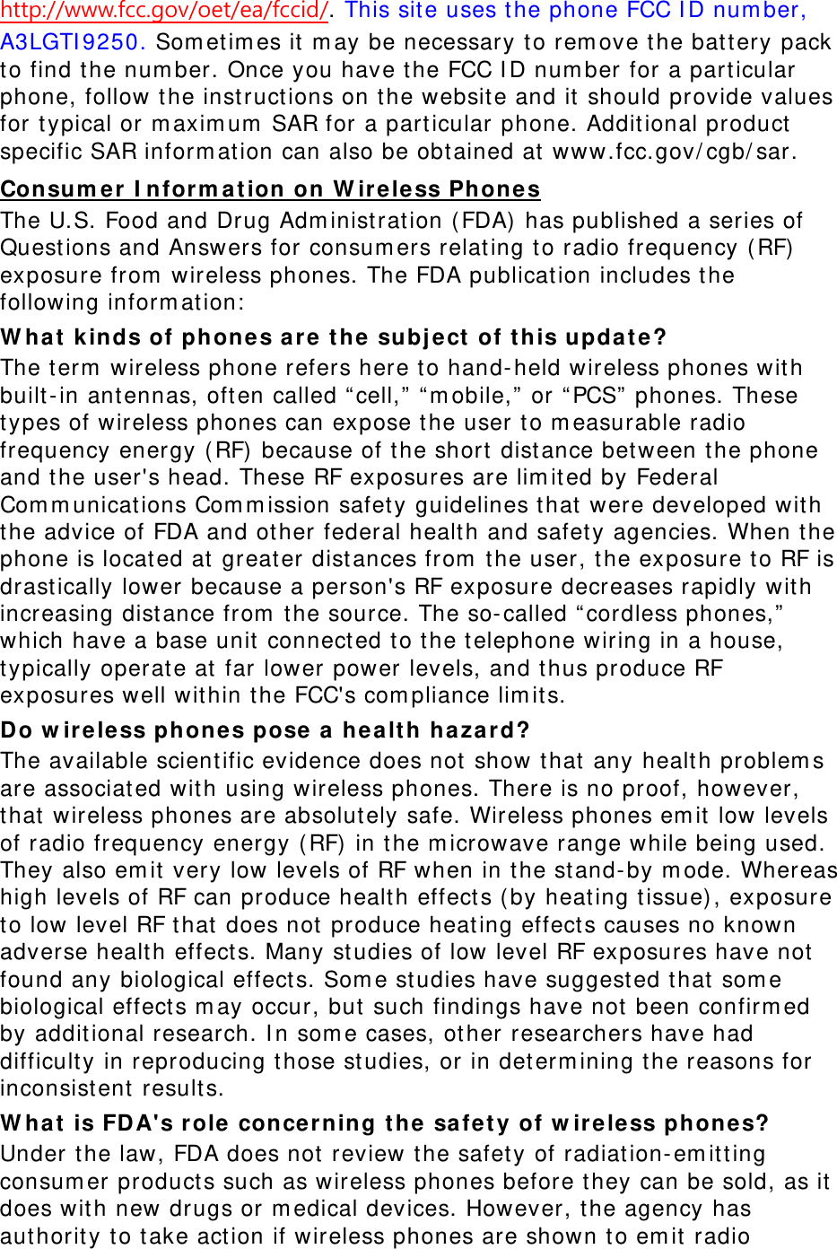 http://www.fcc.gov/oet/ea/fccid/. This sit e uses t he phone FCC I D num ber, A3LGTI 9250. Som et im es it m ay be necessary t o rem ove the bat tery pack to find t he num ber. Once you have the FCC I D num ber for a particular phone, follow t he inst ruct ions on t he website and it  should provide values for t ypical or m axim um  SAR for a particular phone. Addit ional product  specific SAR inform at ion can also be obt ained at  www.fcc.gov/ cgb/ sar. Consu m er I nfor m a t ion on W ir e le ss Phone s The U.S. Food and Drug Adm inist ration (FDA)  has published a series of Quest ions and Answers for consum ers relating t o radio frequency ( RF)  exposure from  wireless phones. The FDA publicat ion includes t he following inform at ion:  W hat  k inds of phones a r e t he subj ect  of t his updat e? The t erm  wireless phone refers here t o hand- held wireless phones wit h built- in antennas, oft en called “ cell,” “ m obile,”  or “ PCS”  phones. These types of wireless phones can expose t he user to m easurable radio frequency energy ( RF)  because of the short dist ance bet ween t he phone and t he user&apos;s head. These RF exposures are lim it ed by Federal Com m unications Com m ission safet y guidelines t hat  were developed wit h the advice of FDA and other federal healt h and safet y agencies. When t he phone is locat ed at  great er dist ances from  t he user, t he exposure t o RF is drast ically lower because a person&apos;s RF exposure decreases rapidly with increasing dist ance from  the source. The so- called “ cordless phones,” which have a base unit  connect ed t o the t elephone wiring in a house, typically operate at  far lower power levels, and t hus produce RF exposures well wit hin t he FCC&apos;s com pliance lim it s. Do w ir e le ss phone s pose a  hea lt h h a zard? The available scient ific evidence does not  show t hat  any health problem s are associated wit h using wireless phones. There is no proof, however, that  wireless phones are absolutely safe. Wireless phones em it low levels of radio frequency energy ( RF) in t he m icrowave range while being used. They also em it  very low levels of RF when in t he st and- by m ode. Whereas high levels of RF can produce healt h effect s (by heat ing t issue) , exposure to low level RF t hat  does not  produce heat ing effects causes no known adverse healt h effect s. Many st udies of low level RF exposures have not found any biological effect s. Som e st udies have suggested t hat  som e biological effect s m ay occur, but such findings have not  been confirm ed by addit ional research. I n som e cases, ot her researchers have had difficult y in reproducing t hose studies, or in det erm ining t he reasons for inconsist ent result s. W hat  is FD A&apos;s role  conce r ning t he  safet y of w ireless phones? Under t he law, FDA does not  review the safety of radiation- em itt ing consum er product s such as wireless phones before t hey can be sold, as it does with new drugs or m edical devices. However, t he agency has aut horit y t o t ake action if wireless phones are shown to em it radio 