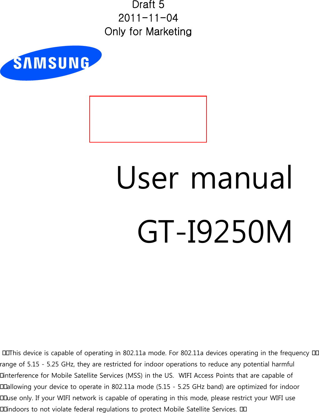          User manual GT-I9250M          This device is capable of operating in 802.11a mode. For 802.11a devices operating in the frequency range of 5.15 - 5.25 GHz, they are restricted for indoor operations to reduce any potential harmful interference for Mobile Satellite Services (MSS) in the US.  WIFI Access Points that are capable of allowing your device to operate in 802.11a mode (5.15 - 5.25 GHz band) are optimized for indoor use only. If your WIFI network is capable of operating in this mode, please restrict your WIFI use indoors to not violate federal regulations to protect Mobile Satellite Services. Draft 5 2011-11-04 Only for Marketing 