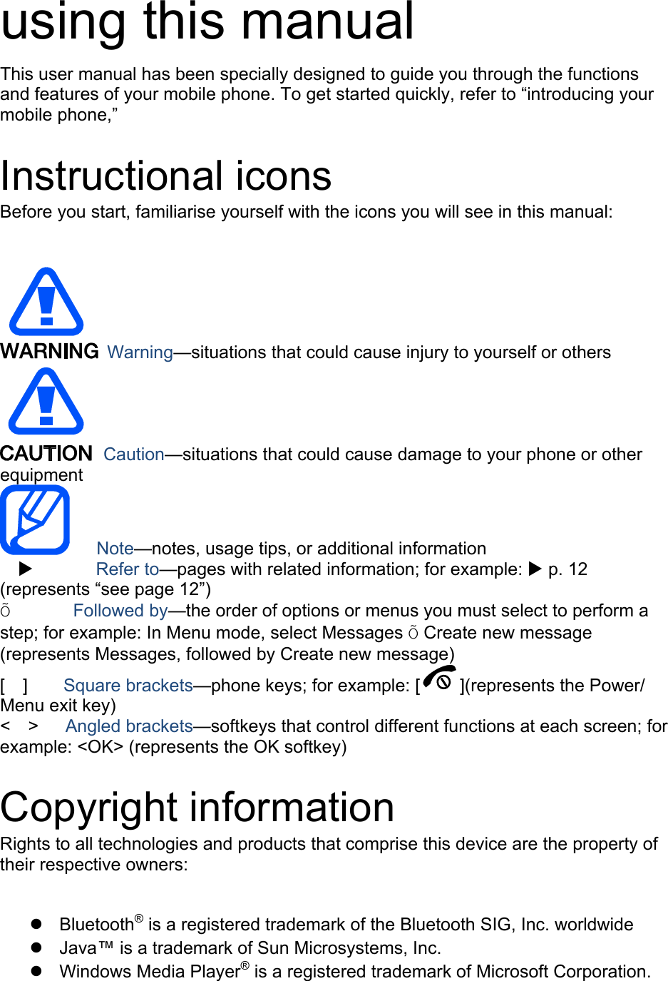 using this manual This user manual has been specially designed to guide you through the functions and features of your mobile phone. To get started quickly, refer to “introducing your mobile phone,”  Instructional icons Before you start, familiarise yourself with the icons you will see in this manual:     Warning—situations that could cause injury to yourself or others  Caution—situations that could cause damage to your phone or other equipment    Note—notes, usage tips, or additional information          Refer to—pages with related information; for example:  p. 12 (represents “see page 12”) Õ       Followed by—the order of options or menus you must select to perform a step; for example: In Menu mode, select Messages Õ Create new message (represents Messages, followed by Create new message) [  ]    Square brackets—phone keys; for example: [ ](represents the Power/ Menu exit key) &lt;  &gt;   Angled brackets—softkeys that control different functions at each screen; for example: &lt;OK&gt; (represents the OK softkey)  Copyright information Rights to all technologies and products that comprise this device are the property of their respective owners:   Bluetooth® is a registered trademark of the Bluetooth SIG, Inc. worldwide   Java™ is a trademark of Sun Microsystems, Inc.  Windows Media Player® is a registered trademark of Microsoft Corporation. 