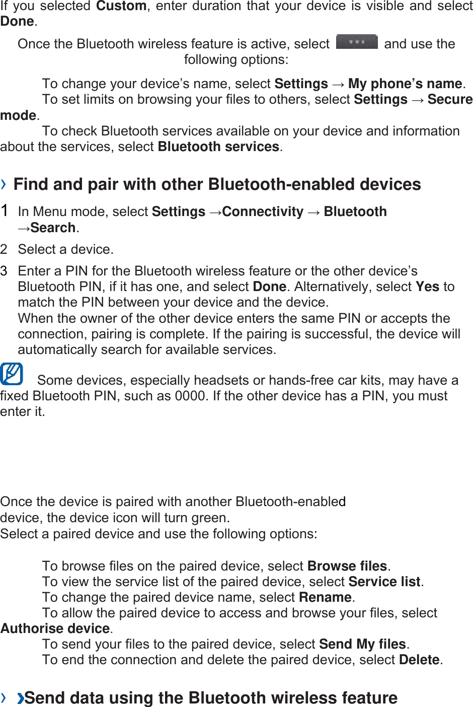 If you selected Custom, enter duration that your device is visible and select Done.  Once the Bluetooth wireless feature is active, select    and use the following options:     To change your device’s name, select Settings → My phone’s name.    To set limits on browsing your files to others, select Settings → Secure mode.    To check Bluetooth services available on your device and information about the services, select Bluetooth services.   › Find and pair with other Bluetooth-enabled devices   1  In Menu mode, select Settings →Connectivity → Bluetooth →Search.  2  Select a device.   3  Enter a PIN for the Bluetooth wireless feature or the other device’s Bluetooth PIN, if it has one, and select Done. Alternatively, select Yes to match the PIN between your device and the device.   When the owner of the other device enters the same PIN or accepts the connection, pairing is complete. If the pairing is successful, the device will automatically search for available services.     Some devices, especially headsets or hands-free car kits, may have a fixed Bluetooth PIN, such as 0000. If the other device has a PIN, you must enter it.   Once the device is paired with another Bluetooth-enabled device, the device icon will turn green. Select a paired device and use the following options:    To browse files on the paired device, select Browse files.    To view the service list of the paired device, select Service list.    To change the paired device name, select Rename.   To allow the paired device to access and browse your files, select Authorise device.    To send your files to the paired device, select Send My files.    To end the connection and delete the paired device, select Delete.   ›  Send data using the Bluetooth wireless feature   