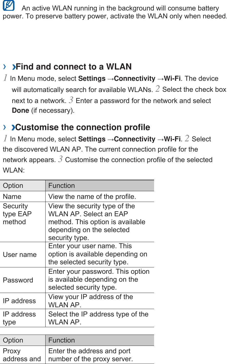   An active WLAN running in the background will consume battery power. To preserve battery power, activate the WLAN only when needed.   ›  Find and connect to a WLAN   1 In Menu mode, select Settings →Connectivity →Wi-Fi. The device will automatically search for available WLANs. 2 Select the check box next to a network. 3 Enter a password for the network and select Done (if necessary).   ›  Customise the connection profile   1 In Menu mode, select Settings →Connectivity →Wi-Fi. 2 Select the discovered WLAN AP. The current connection profile for the network appears. 3 Customise the connection profile of the selected WLAN:  Option   Function  Name    View the name of the profile.   Security type EAP method  View the security type of the WLAN AP. Select an EAP method. This option is available depending on the selected security type.   User name   Enter your user name. This option is available depending on the selected security type.   Password  Enter your password. This option is available depending on the selected security type.   IP address    View your IP address of the WLAN AP.   IP address type  Select the IP address type of the WLAN AP.    Option   Function  Proxy address and Enter the address and port number of the proxy server.   