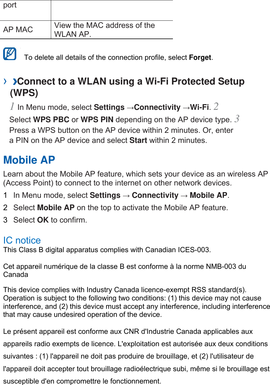 port  AP MAC    View the MAC address of the WLAN AP.      To delete all details of the connection profile, select Forget.  ›  Connect to a WLAN using a Wi-Fi Protected Setup (WPS)   1 In Menu mode, select Settings →Connectivity →Wi-Fi. 2 Select WPS PBC or WPS PIN depending on the AP device type. 3 Press a WPS button on the AP device within 2 minutes. Or, enter a PIN on the AP device and select Start within 2 minutes.   Mobile AP   Learn about the Mobile AP feature, which sets your device as an wireless AP (Access Point) to connect to the internet on other network devices.   1  In Menu mode, select Settings → Connectivity → Mobile AP.  2  Select Mobile AP on the top to activate the Mobile AP feature.   3  Select OK to confirm.    IC notice   This Class B digital apparatus complies with Canadian ICES-003.   Cet appareil numérique de la classe B est conforme à la norme NMB-003 du Canada  This device complies with Industry Canada licence-exempt RSS standard(s). Operation is subject to the following two conditions: (1) this device may not cause interference, and (2) this device must accept any interference, including interference that may cause undesired operation of the device.   Le présent appareil est conforme aux CNR d&apos;Industrie Canada applicables aux appareils radio exempts de licence. L&apos;exploitation est autorisée aux deux conditions suivantes : (1) l&apos;appareil ne doit pas produire de brouillage, et (2) l&apos;utilisateur de l&apos;appareil doit accepter tout brouillage radioélectrique subi, même si le brouillage est susceptible d&apos;en compromettre le fonctionnement.    