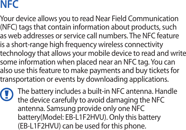 NFCYour device allows you to read Near Field Communication (NFC) tags that contain information about products, such as web addresses or service call numbers. The NFC feature is a short-range high frequency wireless connectivity technology that allows your mobile device to read and write some information when placed near an NFC tag. You can also use this feature to make payments and buy tickets for transportation or events by downloading applications.The battery includes a built-in NFC antenna. Handle the device carefully to avoid damaging the NFC antenna. Samsung provide only one NFC battery(Model: EB-L1F2HVU). Only this battery(EB-L1F2HVU) can be used for this phone. 