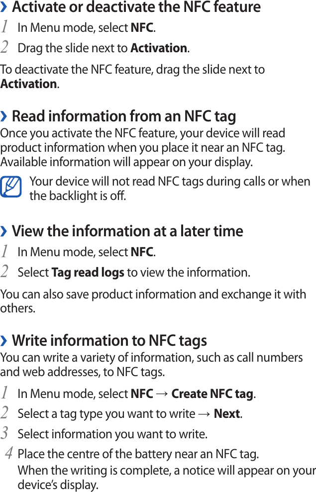 Activate or deactivate the NFC feature ›In Menu mode, select 1 NFC.Drag the slide next to 2 Activation.To deactivate the NFC feature, drag the slide next to Activation.Read information from an NFC tag ›Once you activate the NFC feature, your device will read product information when you place it near an NFC tag. Available information will appear on your display.Your device will not read NFC tags during calls or when the backlight is off.View the information at a later time ›In Menu mode, select 1 NFC.Select 2 Tag read logs to view the information.You can also save product information and exchange it with others.Write information to NFC tags ›You can write a variety of information, such as call numbers and web addresses, to NFC tags.In Menu mode, select 1 NFC → Create NFC tag.Select a tag type you want to write 2 → Next.Select information you want to write.3 Place the centre of the battery near an NFC tag.         4 When the writing is complete, a notice will appear on your device’s display.