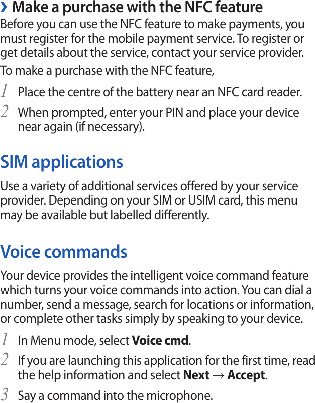 Make a purchase with the NFC feature ›Before you can use the NFC feature to make payments, you must register for the mobile payment service. To register or get details about the service, contact your service provider.To make a purchase with the NFC feature,Place the centre of the battery near an NFC card reader.       1 When prompted, enter your PIN and place your device 2 near again (if necessary).SIM applicationsUse a variety of additional services offered by your service provider. Depending on your SIM or USIM card, this menu may be available but labelled differently.Voice commandsYour device provides the intelligent voice command feature which turns your voice commands into action. You can dial a number, send a message, search for locations or information, or complete other tasks simply by speaking to your device.In Menu mode, select 1 Voice cmd.If you are launching this application for the first time, read 2 the help information and select Next → Accept.Say a command into the microphone.3 