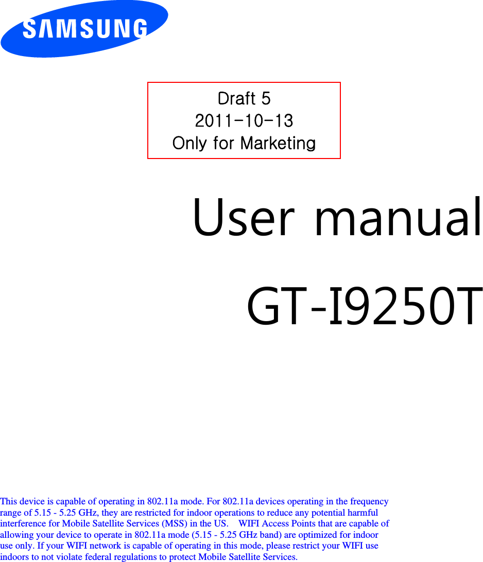          User manual GT-I9250T         This device is capable of operating in 802.11a mode. For 802.11a devices operating in the frequency   range of 5.15 - 5.25 GHz, they are restricted for indoor operations to reduce any potential harmful   interference for Mobile Satellite Services (MSS) in the US.    WIFI Access Points that are capable of   allowing your device to operate in 802.11a mode (5.15 - 5.25 GHz band) are optimized for indoor   use only. If your WIFI network is capable of operating in this mode, please restrict your WIFI use   indoors to not violate federal regulations to protect Mobile Satellite Services.        Draft 5 2011-10-13 Only for Marketing 