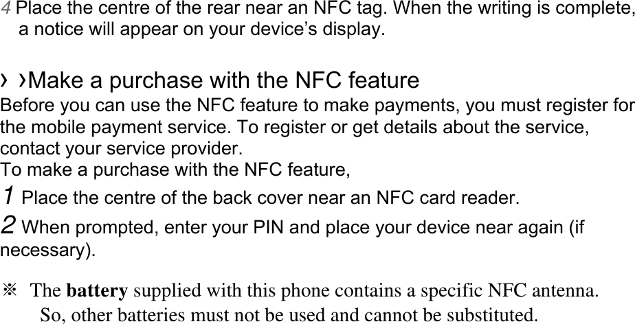 4 Place the centre of the rear near an NFC tag. When the writing is complete, a notice will appear on your device’s display.  › ›Make a purchase with the NFC feature   Before you can use the NFC feature to make payments, you must register for the mobile payment service. To register or get details about the service, contact your service provider. To make a purchase with the NFC feature, 1 Place the centre of the back cover near an NFC card reader. 2 When prompted, enter your PIN and place your device near again (if necessary).  ※ The battery supplied with this phone contains a specific NFC antenna.           So, other batteries must not be used and cannot be substituted.