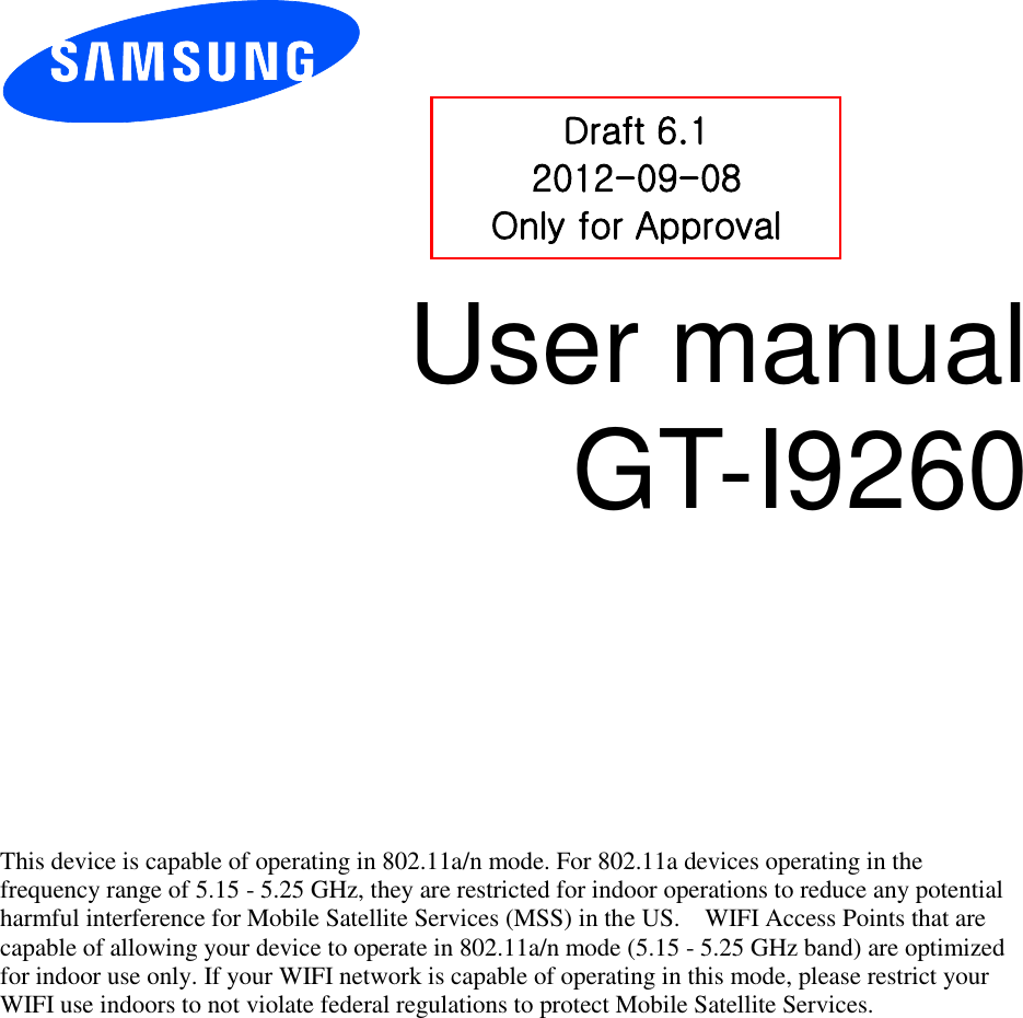          User manual GT-I9260              This device is capable of operating in 802.11a/n mode. For 802.11a devices operating in the frequency range of 5.15 - 5.25 GHz, they are restricted for indoor operations to reduce any potential harmful interference for Mobile Satellite Services (MSS) in the US.    WIFI Access Points that are capable of allowing your device to operate in 802.11a/n mode (5.15 - 5.25 GHz band) are optimized for indoor use only. If your WIFI network is capable of operating in this mode, please restrict your WIFI use indoors to not violate federal regulations to protect Mobile Satellite Services.    Draft 6.1 2012-09-08 Only for Approval 
