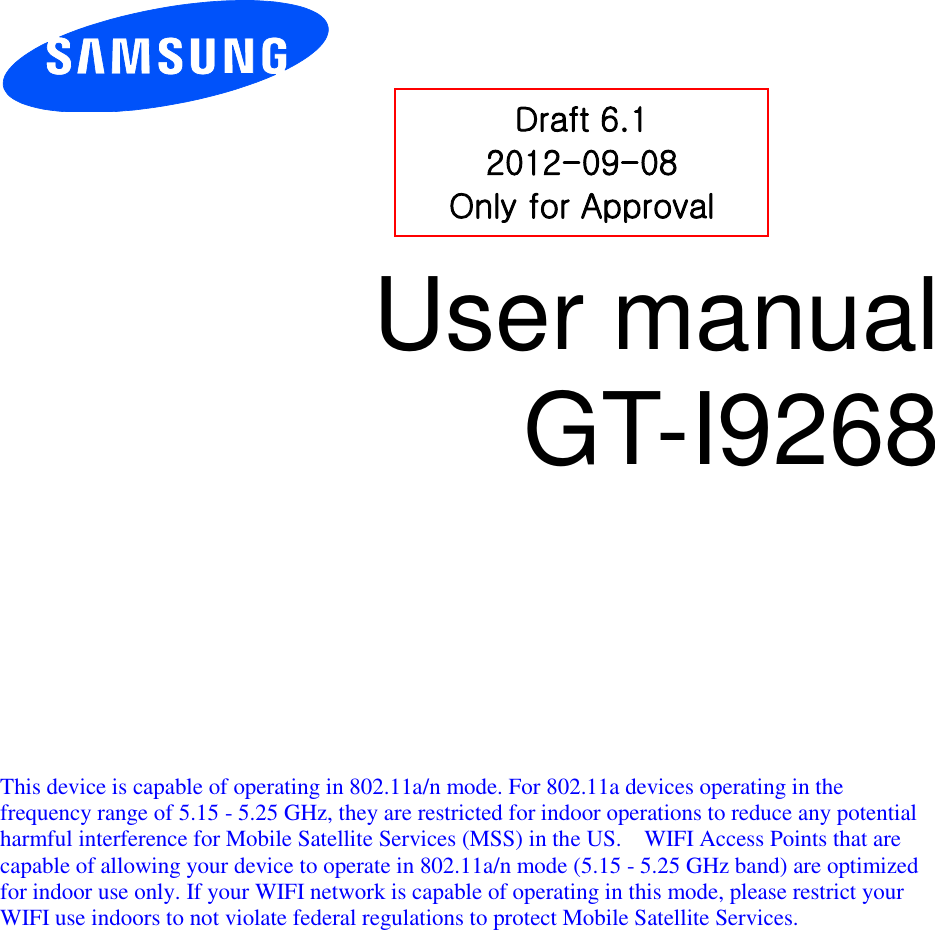          User manual GT-I9268            This device is capable of operating in 802.11a/n mode. For 802.11a devices operating in the frequency range of 5.15 - 5.25 GHz, they are restricted for indoor operations to reduce any potential harmful interference for Mobile Satellite Services (MSS) in the US.    WIFI Access Points that are capable of allowing your device to operate in 802.11a/n mode (5.15 - 5.25 GHz band) are optimized for indoor use only. If your WIFI network is capable of operating in this mode, please restrict your WIFI use indoors to not violate federal regulations to protect Mobile Satellite Services.    Draft 6.1 2012-09-08 Only for Approval 