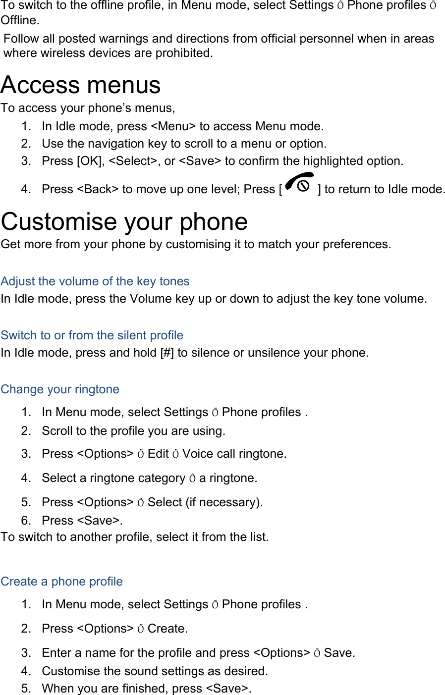 To switch to the offline profile, in Menu mode, select Settings Õ Phone profiles Õ Offline. Follow all posted warnings and directions from official personnel when in areas where wireless devices are prohibited. Access menus To access your phone’s menus, 1.  In Idle mode, press &lt;Menu&gt; to access Menu mode. 2.  Use the navigation key to scroll to a menu or option. 3.  Press [OK], &lt;Select&gt;, or &lt;Save&gt; to confirm the highlighted option. 4.  Press &lt;Back&gt; to move up one level; Press [ ] to return to Idle mode. Customise your phone Get more from your phone by customising it to match your preferences.  Adjust the volume of the key tones In Idle mode, press the Volume key up or down to adjust the key tone volume.  Switch to or from the silent profile In Idle mode, press and hold [#] to silence or unsilence your phone.  Change your ringtone 1.  In Menu mode, select Settings Õ Phone profiles . 2.  Scroll to the profile you are using. 3. Press &lt;Options&gt; Õ Edit Õ Voice call ringtone. 4.  Select a ringtone category Õ a ringtone. 5. Press &lt;Options&gt; Õ Select (if necessary). 6. Press &lt;Save&gt;. To switch to another profile, select it from the list.  Create a phone profile 1.  In Menu mode, select Settings Õ Phone profiles . 2. Press &lt;Options&gt; Õ Create. 3.  Enter a name for the profile and press &lt;Options&gt; Õ Save. 4.  Customise the sound settings as desired. 5.  When you are finished, press &lt;Save&gt;. 
