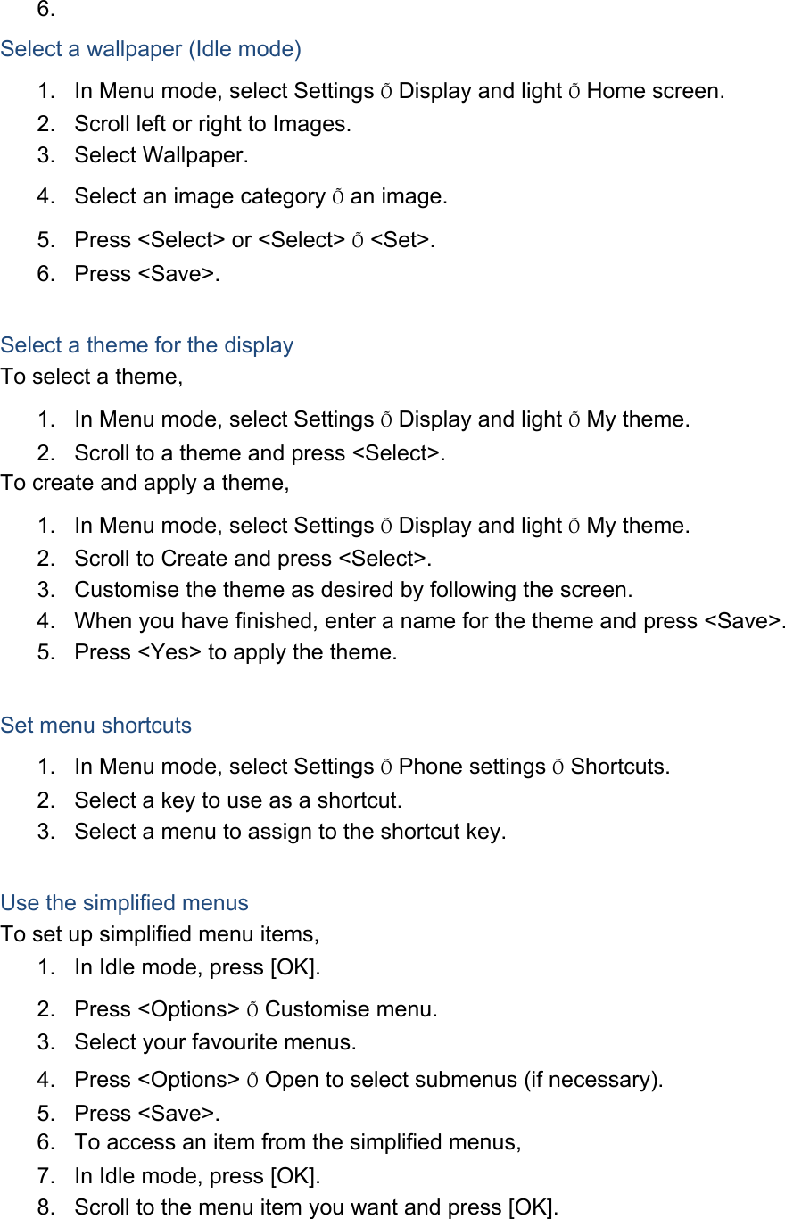 6.  Select a wallpaper (Idle mode) 1.  In Menu mode, select Settings Õ Display and light Õ Home screen. 2.  Scroll left or right to Images. 3. Select Wallpaper. 4.  Select an image category Õ an image. 5.  Press &lt;Select&gt; or &lt;Select&gt; Õ &lt;Set&gt;. 6. Press &lt;Save&gt;.  Select a theme for the display To select a theme, 1.  In Menu mode, select Settings Õ Display and light Õ My theme. 2.  Scroll to a theme and press &lt;Select&gt;. To create and apply a theme, 1.  In Menu mode, select Settings Õ Display and light Õ My theme. 2.  Scroll to Create and press &lt;Select&gt;. 3.  Customise the theme as desired by following the screen. 4.  When you have finished, enter a name for the theme and press &lt;Save&gt;. 5.  Press &lt;Yes&gt; to apply the theme.  Set menu shortcuts 1.  In Menu mode, select Settings Õ Phone settings Õ Shortcuts. 2.  Select a key to use as a shortcut. 3.  Select a menu to assign to the shortcut key.  Use the simplified menus To set up simplified menu items, 1.  In Idle mode, press [OK]. 2. Press &lt;Options&gt; Õ Customise menu. 3.  Select your favourite menus. 4. Press &lt;Options&gt; Õ Open to select submenus (if necessary). 5. Press &lt;Save&gt;. 6.  To access an item from the simplified menus, 7.  In Idle mode, press [OK]. 8.  Scroll to the menu item you want and press [OK].  