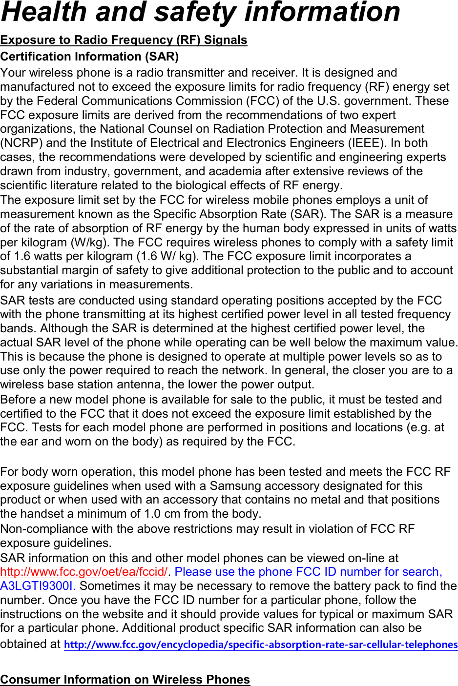 Health and safety information Exposure to Radio Frequency (RF) Signals Certification Information (SAR) Your wireless phone is a radio transmitter and receiver. It is designed and manufactured not to exceed the exposure limits for radio frequency (RF) energy set by the Federal Communications Commission (FCC) of the U.S. government. These FCC exposure limits are derived from the recommendations of two expert organizations, the National Counsel on Radiation Protection and Measurement (NCRP) and the Institute of Electrical and Electronics Engineers (IEEE). In both cases, the recommendations were developed by scientific and engineering experts drawn from industry, government, and academia after extensive reviews of the scientific literature related to the biological effects of RF energy. The exposure limit set by the FCC for wireless mobile phones employs a unit of measurement known as the Specific Absorption Rate (SAR). The SAR is a measure of the rate of absorption of RF energy by the human body expressed in units of watts per kilogram (W/kg). The FCC requires wireless phones to comply with a safety limit of 1.6 watts per kilogram (1.6 W/ kg). The FCC exposure limit incorporates a substantial margin of safety to give additional protection to the public and to account for any variations in measurements. SAR tests are conducted using standard operating positions accepted by the FCC with the phone transmitting at its highest certified power level in all tested frequency bands. Although the SAR is determined at the highest certified power level, the actual SAR level of the phone while operating can be well below the maximum value. This is because the phone is designed to operate at multiple power levels so as to use only the power required to reach the network. In general, the closer you are to a wireless base station antenna, the lower the power output. Before a new model phone is available for sale to the public, it must be tested and certified to the FCC that it does not exceed the exposure limit established by the FCC. Tests for each model phone are performed in positions and locations (e.g. at the ear and worn on the body) as required by the FCC.      For body worn operation, this model phone has been tested and meets the FCC RF exposure guidelines when used with a Samsung accessory designated for this product or when used with an accessory that contains no metal and that positions the handset a minimum of 1.0 cm from the body.   Non-compliance with the above restrictions may result in violation of FCC RF exposure guidelines. SAR information on this and other model phones can be viewed on-line at http://www.fcc.gov/oet/ea/fccid/. Please use the phone FCC ID number for search, A3LGTI9300I. Sometimes it may be necessary to remove the battery pack to find the number. Once you have the FCC ID number for a particular phone, follow the instructions on the website and it should provide values for typical or maximum SAR for a particular phone. Additional product specific SAR information can also be obtained at http://www.fcc.gov/encyclopedia/specific-absorption-rate-sar-cellular-telephones  Consumer Information on Wireless Phones 