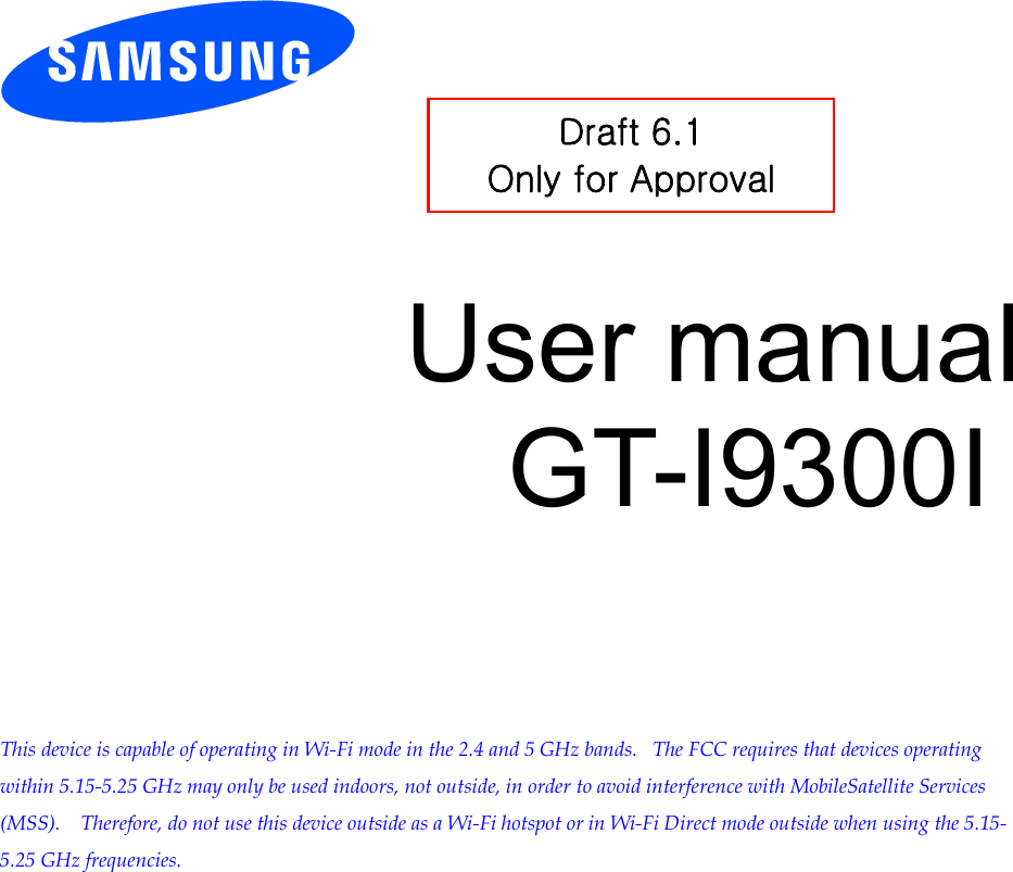          User manual GT-I9300I         This device is capable of operating in Wi-Fi mode in the 2.4 and 5 GHz bands.   The FCC requires that devices operating within 5.15-5.25 GHz may only be used indoors, not outside, in order to avoid interference with MobileSatellite Services (MSS).    Therefore, do not use this device outside as a Wi-Fi hotspot or in Wi-Fi Direct mode outside when using the 5.15-5.25 GHz frequencies.  Draft 6.1 Only for Approval 