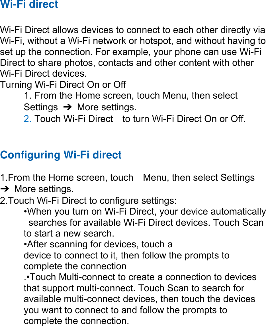 Wi-Fi direct  Wi-Fi Direct allows devices to connect to each other directly via Wi-Fi, without a Wi-Fi network or hotspot, and without having to set up the connection. For example, your phone can use Wi-Fi Direct to share photos, contacts and other content with other Wi-Fi Direct devices.   Turning Wi-Fi Direct On or Off 1. From the Home screen, touch Menu, then select   Settings  ➔ More settings. 2. Touch Wi-Fi Direct    to turn Wi-Fi Direct On or Off.   Configuring Wi-Fi direct   1.From the Home screen, touch    Menu, then select Settings ➔ More settings. 2.Touch Wi-Fi Direct to configure settings:   •When you turn on Wi-Fi Direct, your device automatically   searches for available Wi-Fi Direct devices. Touch Scan   to start a new search. •After scanning for devices, touch a   device to connect to it, then follow the prompts to   complete the connection .•Touch Multi-connect to create a connection to devices that support multi-connect. Touch Scan to search for available multi-connect devices, then touch the devices you want to connect to and follow the prompts to complete the connection.